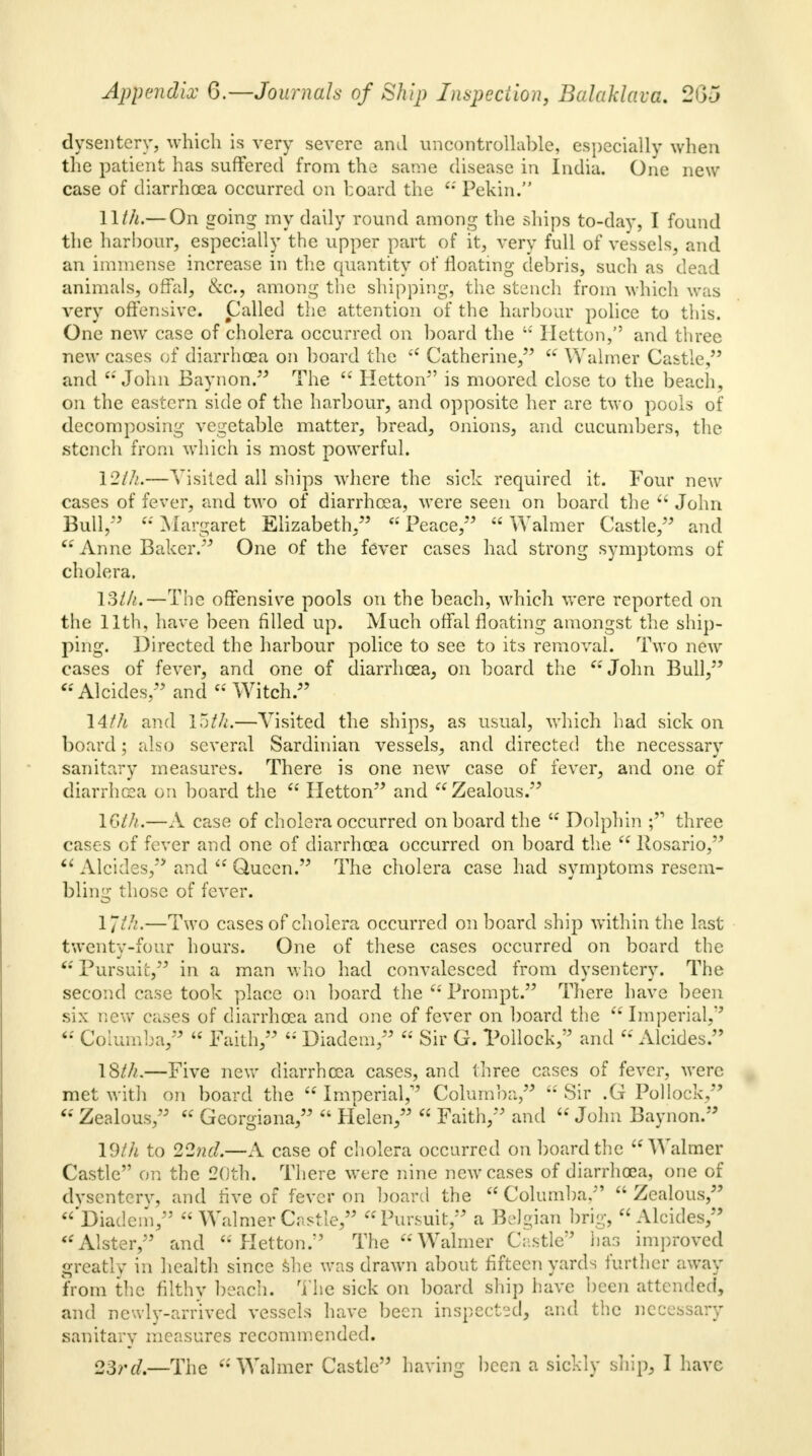 dysentery, which is very severe and uncontrollable, especially when the patient has suffered from the same disease in India. One new case of diarrhoea occurred on board the  Pekin. llth.— On going my daily round among the ships to-day, I found the harbour, especially the upper part of it, very full of vessels, and an immense increase in the quantity of floating debris, such as dead animals, offal, &c, among the shipping, the stench from which was very offensive. Called the attention of the harbour police to this. One new case of cholera occurred on board the  Hetton/' and three new cases of diarrhoea on hoard the  Catherine,  Walmer Castle, and John Baynon. The  Hetton is moored close to the beach, on the eastern side of the harbour, and opposite her are two pools of decomposing vegetable matter, bread, onions, and cucumbers, the stench from which is most powerful. I2lh.—Visited all ships where the sick required it. Four new cases of fever, and two of diarrhoea, were seen on board the  John Bull/5 Margaret Elizabeth/5 Peace, Walmer Castle, and  Anne Baker. One of the fever cases had strong symptoms of cholera. 13lh.—The offensive pools on the beach, which were reported on the llth, have been filled up. Much offal floating amongst the ship- ping. Directed the harbour police to see to its removal. Two new cases of fever, and one of diarrhoea, on hoard the John Bull, Alcides, and Witch. 14/A and 15th.—Yisited the ships, as usual, which had sick on board; also several Sardinian vessels, and directed the necessary sanitary measures. There is one new case of fever, and one of diarrhoea on board the  Hetton and Zealous. 16th.—A case of cholera occurred onboard the  Dolphin ; three cases of fever and one of diarrhoea occurred on board the  Rosario,  Alcides/' and  Queen. The cholera case had symptoms resem- bling those of fever. llth.—Two cases of cholera occurred on board ship within the last twenty-four hours. One of these cases occurred on board the 'Pursuit, in a man who had convalesced from dysentery. The second case took place on board the  Prompt. There have been six new cases of diarrhoea and one of fever on board the  Imperial/5  Columba,  Faith,  Diadem,  Sir G. Pollock/5 and  Alcides. IS///.—Five new diarrhoea cases, and three cases of fever, were met with on board the  Imperial/3 Columba,  Sir .G Pollock,  Zealous,  Georgians,  Helen,  Faith, and  John Baynon. 19th to 22nd.—A case of cholera occurred on board the Walmer Castle on the 20th. There were nine new cases of diarrhoea, one of dysentery, and rive of fever on board the  Columba.  Zealous, Diadem/3  Walmer Castle, Pursuit, a Belgian brig, Alcides, Alster, and Hetton. The Walmer Castle has improved greatly in health since she was drawn about fifteen yards further away from the filthy beach. The sick on board ship have been attended, and newly-arrived vessels have been inspected, and the necessary sanitary measures recommended. 23rd.—The Walmer Castle having been a sickly ship, I have