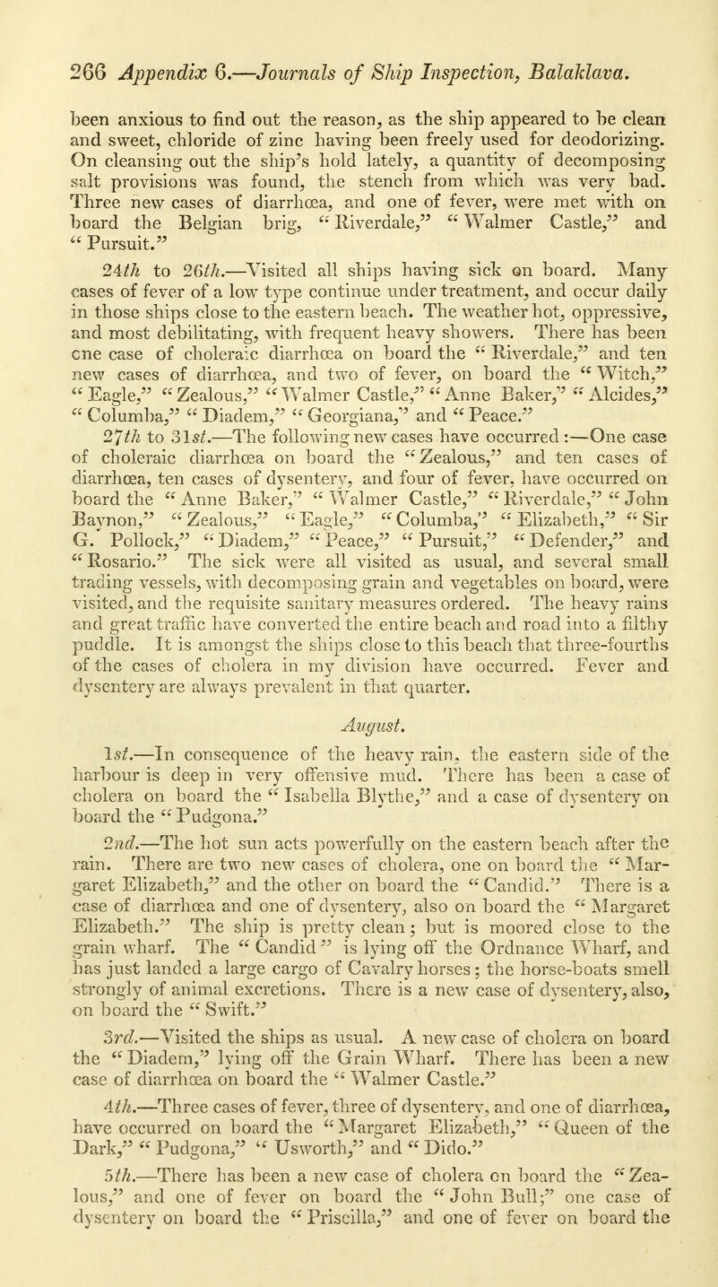 been anxious to find out the reason, as the ship appeared to be clean and sweet, chloride of zinc having been freely used for deodorizing. On cleansing out the ship's hold lately, a quantity of decomposing salt provisions was found, the stench from which was very bad. Three new cases of diarrhoea, and one of fever, were met with on board the Belgian brig,  Riverdale,  Walmer Castle/' and  Pursuit. 24th to 26th.—Visited all ships having sick on board. Many- cases of fever of a low type continue under treatment, and occur daily in those ships close to the eastern beach. The weather hot, oppressive, and most debilitating, with frequent heavy showers. There has been cne case of choleraic diarrhoea on board the  Riverdale, and ten new cases of diarrhoea, and two of fever, on board the u Witch, Eagle, Zealous, Walmer Castle,  Anne Baker;'  Alcides,  Columba,  Diadem,  Georgiana, and  Peace. 2*~ith to Slst.—The following new cases have occurred:—One case of choleraic diarrhoea on board the Zealous, and ten cases of diarrhoea, ten cases of dysenterv, and four of fever, have occurred on board the Anne Baker, Walmer Castle,  Riverdale,  John Bavnon, Zealous, Eaole, Columba, Elizabeth, Sir G. Pollock, Diadem, Peace, Pursuit, Defender, and  Rosario. The sick were all visited as usual, and several small trading vessels, with decomposing grain and vegetables onboard, were visited, and the requisite sanitary measures ordered. The heavy rains and great traffic have converted the entire beach and road into a filthy puddle. It is amongst the ships close to this beach that three-fourths of the cases of cholera in my division have occurred. Fever and dysentery are always prevalent in that quarter. August, 1st.—In consequence of the heavy rain, the eastern side of the harbour is deep in very offensive mud. There has been a case of cholera on board the  Isabella Blythe, and a case of dysentery on board the  Pudgona. 2nd.—The hot sun acts powerfully on the eastern beach after the rain. There are two new cases of cholera, one on board the  Mar- garet Elizabeth, and the other on board the  Candid. There is a case of diarrhoea and one of dysentery, also on board the  Margaret Elizabeth. The ship is pretty clean; but is moored close to the grain wharf. The  Candid  is lying off the Ordnance WTharf, and lias just landed a large cargo of Cavalry horses; the horse-boats smell strongly of animal excretions. There is a new case of dysentery, also, on board the  Swift. 3rd.—Visited the ships as usual. A new case of cholera on board the  Diadem, lying off the Grain Wharf. There has been a new case of diarrhoea on board the  Walmer Castle. 4th.—Three cases of fever, three of dysentery, and one of diarrhoea, have occurred on board the  Margaret Elizabeth,  Queen of the Dark,  Pudgona,  Usworth, and Dido. 5th.—There has been a new case of cholera on board the Zea- lous, and one of fever on board the  John Bull; one case of dysentery on board the  Priscilla, and one of fever on board the