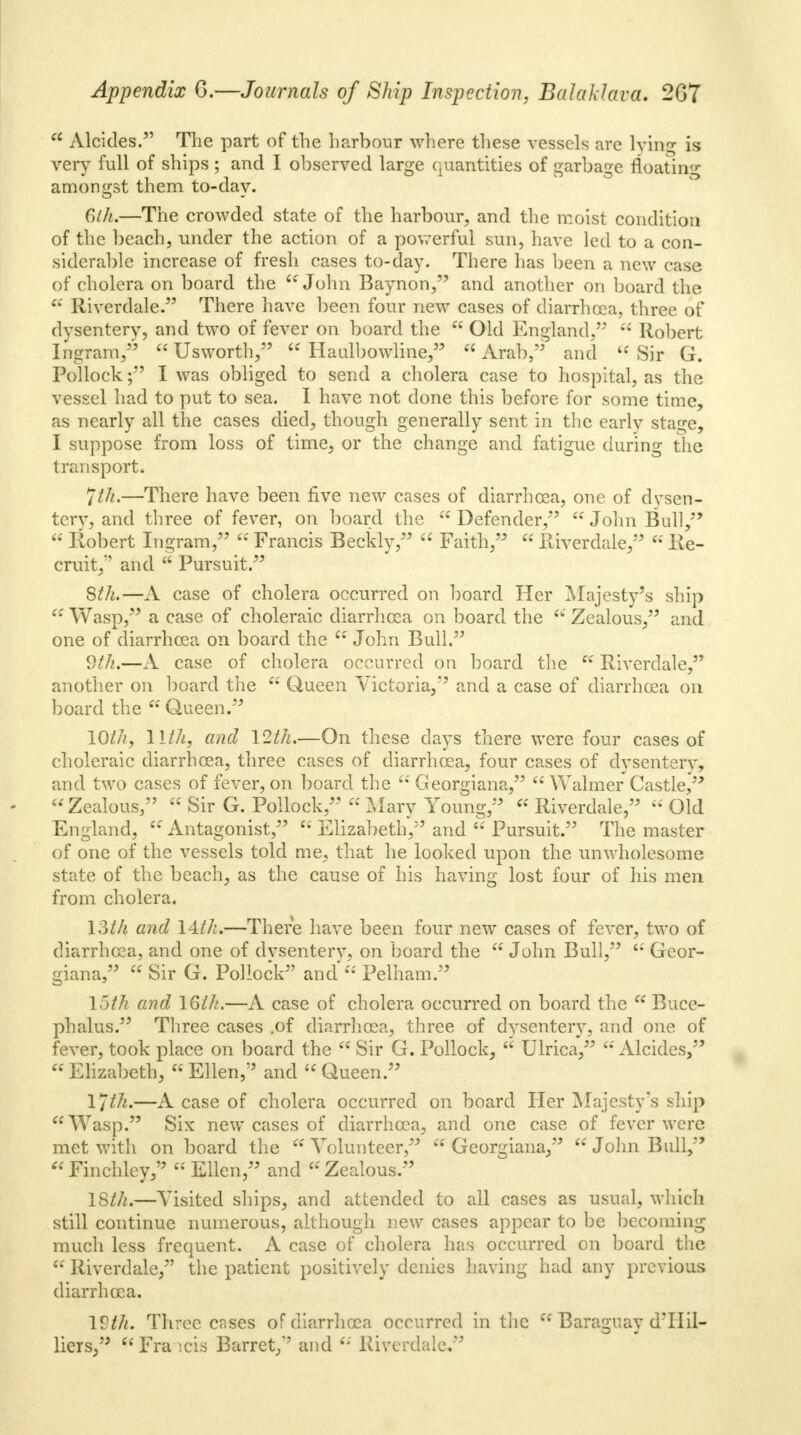 a Alcides. The part of the harbour where these vessels are lying is very full of ships ; and I observed large quantities of garbage floating amongst them to-day. Glh.—The crowded state of the harbour, and the moist condition of the beach, under the action of a powerful sun, have led to a con- siderable increase of fresh cases to-day. There has been a new case of cholera on board the w John Baynon, and another on board the a Riverdale. There have been four new cases of diarrhoea, three of dysentery, and two of fever on board the  Old England,  Robert Ingram,  Usworth,  Haulbowline,  Arab,'3 and  Sir G. Pollock; I was obliged to send a cholera case to hospital, as the vessel had to put to sea. I have not done this before for some time, as nearly all the cases died, though generally sent in the early stage, I suppose from loss of time, or the change and fatigue during the transport. Jtft.—There have been five new cases of diarrhoea, one of dysen- tcrv, and three of fever, on board the  Defender,*'  John Bull,  Robert Ingram,  Francis Becldy,  Faith,  Riverdale,  Re- cruit,*' and  Pursuit. 8th.—A case of cholera occurred on board Her Majesty's ship  Wasp, a case of choleraic diarrhoea on board the  Zealous, and one of diarrhoea on board the  John Bull. 9th.—A case of cholera occurred on board the  Riverdale, another on board the  Queen Victoria, and a case of diarrhoea on board the  Queen. IQth, llth, and \2t1i.—On these days there were four cases of choleraic diarrhoea, three cases of diarrhoea, four cases of dysenterv, and two cases of fever, on board the  Georgiana,  Walmer Castle, - Zealous,  Sir G. Pollock,  Mary Young, Riverdale, Old England,  Antagonist,  Elizabeth, and  Pursuit. The master of one of the vessels told me, that he looked upon the unwholesome state of the beach, as the cause of his having lost four of his men from cholera. \?Ah and 14//;.—There have been four new cases of fever, two of diarrhoea, and one of dvsenterw on board the  John Bull, 64 Geor- giana,  Sir G. Pollock and  Pelham. 15th and 16th.—A case of cholera occurred on board the  Buce- phalus. Three cases .of diarrhoea, three of dysentery, and one of fever, took place on board the  Sir G. Pollock,  Ulrica,  Alcides, Elizabeth, Ellen, and Queen. lfth.—A case of cholera occurred on board Her Majesty's ship Wasp. Six new cases of diarrhoea, and one case of fever were met witli on board the Volunteer, Georgiana, John Bull, Finchley/5 'Ellen, and Zealous. ISth.—Visited ships, and attended to all cases as usual, which still continue numerous, although new cases appear to be becoming much less frequent. A case of cholera has occurred on board the  Riverdale, the patient positively denies having had any previous diarrhoea. IVth. Three cases of diarrhoea occurred in the  Baraguay d'llil- liers, Fra icis Barret/' and  Riverdale,