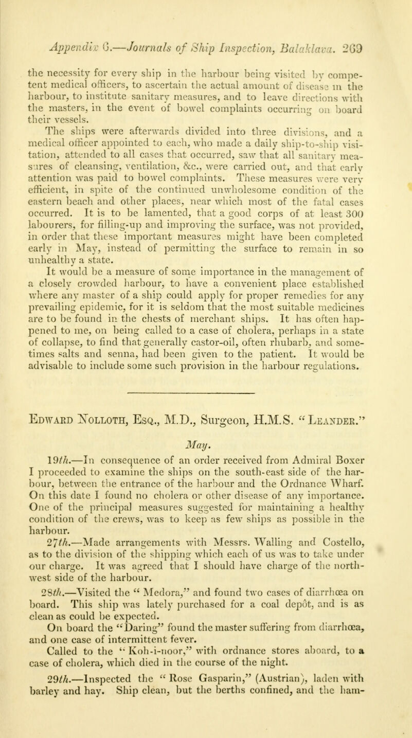 the necessity for every ship in the harbour being visited by compe- tent medical officers, to ascertain the actual amount of disease in the harbour, to institute sanitary measures, and to leave directions with the masters, in the event of bowel complaints occurring on board their vessels. The ships were afterwards divided into three divisions, and a medical officer appointed to each, who made a daily ship-to-ship visi- tation, attended to all cases that occurred, saw that all sanitary mea- sures of cleansing, ventilation, &c, were carried out, and that early attention was paid to bowel complaints. These measures were very efficient, in spite of the continued unwholesome condition of the eastern beach and other places, near which most of the fatal cases occurred. It is to be lamented, that a good corps of at least 300 labourers, for filling-up and improving the surface, was not provided, in order that these important measures might have been completed early in May, instead of permitting the surface to remain in so unhealthy a state. It would be a measure of some importance in the management of a closely crowded harbour, to have a convenient place established where any master of a ship could apply for proper remedies for any prevailing epidemic, for it is seldom that the most suitable medicines are to be found in the chests of merchant ships. It has often hap- pened to me, on being called to a case of cholera, perhaps in a state of collapse, to find that generally castor-oil, often rhubarb, and some- times salts and senna, had been given to the patient. It would be advisable to include some such provision in the harbour regulations. Edward Xolloth, Esq., M.D., Surgeon, H.M.S. Leandeb. May. 19th.—In consequence of an order received from Admiral Boxer I proceeded to examine the ships on the south-east side of the har- bour, between the entrance of the harbour and the Ordnance Wharf. On this date I found no cholera or other disease of any importance. One of the principal measures suggested for maintaining a healthy condition of the crews, was to keep as few ships as possible in the harbour. 27th.—Made arrangements with Messrs. Walling and Costello, as to the division of the shipping which each of us was to take under our charge. It was agreed that I should have charge of the north- west side of the harbour. 28th.—Visited the  Medora,*' and found two cases of diarrhoea on board. This ship was lately purchased for a coal depot, and is as clean as could be expected. On board the Daring found the master suffering from diarrhoea, and one case of intermittent fever. Called to the  Koh-i-noor, with ordnance stores aboard, to a case of cholera, which died in the course of the night. 29th.—Inspected the  Rose Gasparin, (Austrian), laden with barley and hay. Ship clean, but the berths confined, and the ham-