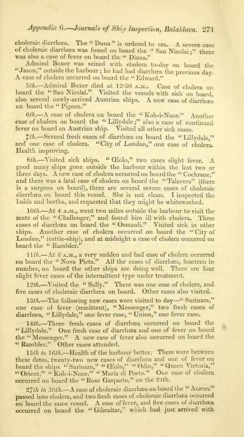 choleraic diarrhoea. The Duna is ordered to sea. A severe mm of choleraic diarrhoea was found on board the  San Nicolai there was also a case of fever on board the  Diana. Admiral Boxer was seized with cholera to-day on board the Jason/' outside the harbour; he had had diarrhoea the previous dav. A case of cholera occurred on board the  Edward. 5th— Admiral Boxer died at 12-30 a.m.. Case of cholera on board the  San Nicolai. Visited the vessels with sick on board, also several newly-arrived Austrian ships. A new case of diarrhoea on board the  Pis-eon. 6///.—A case of cholera on board the 66 Koh-i-Noor. Another case of cholera on board the  Lillydale f also a case of continued fever on board an Austrian ship. Visited all other sick cases. *jth.—Several fresh cases of diarrhoea on board the Lillydale, and one case of cholera. City of London, one case of cholera. Health improving. 8///.—Visited sick ships.  CEolo, two cases slight fever. A good many ships gone outside the harbour within the last two or three days. A new case of cholera occurred on board the  Cochrane, and there was a fatal case of cholera on board the  Talavera (there is a surgeon on board), there are several severe cases of choleraic diarrhoea on board this vessel. She is not clean. I inspected the holds and berths, and requested that they might be whitewashed. 10///.—At 4 a.m., went two miles outside the harbour to visit the mate of the  Challenger, and found him ill with cholera. Three cases of diarrhoea on board the a Osmanli. Visited sick in other ships. Another case of cholera occurred on board the  City of London, (cattle-ship), and at midnight a case of cholera occurred on board the  Ivambler. 11///.—At 6 a.m., a very sudden and bad case of cholera occurred on board the  Nova Pieta. All the cases of diarrhoea, fourteen in number, on board the other ships are doing well. There are four slight fever cases of the intermittent type under treatment. 12th.—Visited the  Sally.5' There was one case of cholera, and five cases of choleraic diarrhoea on board. Other cases also visited. 13///.—The following new cases were visited to day— Surinam, one case of fever (remittent), Messenger, two fresh cases of diarrhoea, Lillydale, one fever case,  Union, one fever case. 14///.—Three fresh cases of diarrhoea occurred on board the  Lillydale.15 One fresh case of diarrhcoa and one of fever on board the  Messenger. A new case of fever also occurred on board the  Rambler. Other cases attended. 15/// to 1G///.—Health of the harbour better. There were between these dates, twentv-two new cases of diarrhoea and one of fever on board the ships 'Surinam,'5  CEolo,  Odin,  Queen Victoria, Orient,  Koh-i-Noor, Maria di Porto. One case of cholera occurred on board the Rose Gasparin, on the 24th. 2Uh to 30///.—A case of choleraic diarrhaea on board the  Aurora55 passed into cholera, and two fresh cases of choleraic diarrhoea occurred on board the same vessel. A case of fever, and rive cases of diarrhoea occurred on board the  Gibraltar,*1 which had just arrived with