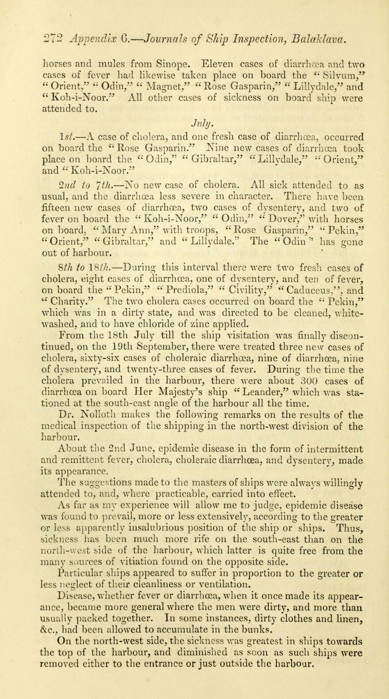 horses and mules from Sinope. Eleven cases of diarrhoea and two cases of fever had likewise taken place on board the u Silvum, Orient, Odin, « Magnet, « Rose Gasparin, « Lillydale, and Koh-i-Noor. All other cases of sickness on board ship were attended to. July. 1st.—A case of cholera, and one fresh case of diarrhoea, occurred on board the Rose Gasparin. Nine new cases of diarrhoea took place on board the Odin, Gibraltar, Lillydale, 'Orient, and Koh-i-Noor. 2nd to Jth,—No new case of cholera. All sick attended to as usual, and the diarrhoea less severe in character. There have been fifteen new cases of diarrhoea, two cases of dysentery, and two of fever on board the Koh-i-Noor, Odin, Dover/' with horses on board. Mary Ann, with troops, Rose Gasparin, Pekin, Orient, Gibraltar, and Lillydale. The Odin has gone out of harbour. Sth to 18th.—During this interval there were two fresh cases of cholera, eight cases of diarrhoea, one of dvsentery, and ten of fever, on board the Pekin, « Prediola, Civility, Caduceus,, and Charity. The two cholera cases occurred on board the Pekin, which was in a dirty state, and was directed to be cleaned, white- washed, and to have chloride of zinc applied. From the 18th July till the ship visitation was finally discon- tinued, on the 19th September, there were treated three new cases of cholera, sixty-six cases of choleraic diarrhoea, nine of diarrhoea, nine of dysentery, and twenty-three cases of fever. During the time the cholera prevailed in the harbour, there were about 300 cases of diarrhoea on board Her Majesty^s ship Leander, which was sta- tioned at the south-east angle of the harbour all the time. Dr. Nolloth makes the following remarks on the results of the medical inspection of the shipping in the north-west division of the harbour. About the 2nd June, epidemic disease in the form of intermittent and remittent fever, cholera, choleraic diarrhoea, and dysentery, made its appearance. The suggestions made to the masters of ships were always willingly attended to, and, where practicable, carried into effect. As far as my experience will allow me to judge, epidemic disease was found to prevail, more or less extensively, according to the greater or less apparently insalubrious position of the ship or ships. Thus, sickness has been much more rife on the south-east than on the north-west side of the harbour, which latter is quite free from the many sources of vitiation found on the opposite side. Particular ships appeared to suffer in proportion to the greater or less neglect of their cleanliness or ventilation. Disease, whether fever or diarrhoea, when it once made its appear- ance, became more general where the men were dirty, and more than usually packed together. In some instances, dirty clothes and linen, &c, had been allowed to accumulate in the bunks. On the north-west side, the sickness was greatest in ships towards the top of the harbour, and diminished as scon as such ships were removed either to the entrance or just outside the harbour.
