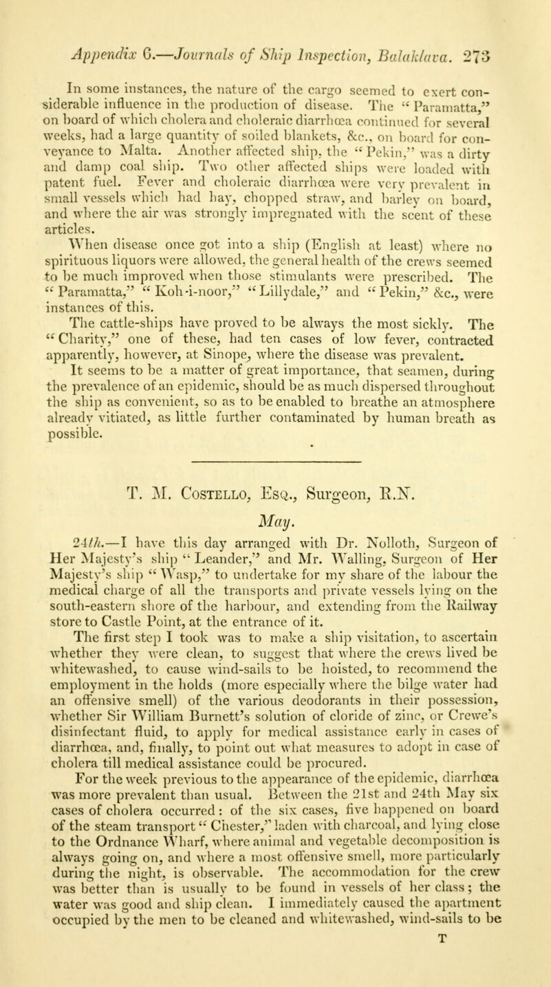 In some instances, the nature of the cargo seemed to exert con- siderable influence in the production of disease. The Paramatta, on board of which cholera and choleraic diarrhoea continued for several weeks, had a large quantity of soiled blankets, &c, on board for con- veyance to Malta. Another affected ship, the Pekin, was a dirty and damp coal ship. Two other affected ships were loaded with patent fuel. Fever and choleraic diarrhoea were very prevalent in small vessels which had hay, chopped straw, and barley on board, and where the air was strongly impregnated with the scent of these articles. When disease once got into a ship (English at least) where no spirituous liquors were allowed, the general health of the crews seemed to be much improved when those stimulants were prescribed. The Paramatta, Koh-i-noor, Lillydale, and Pekin, &c, were instances of this. The cattle-ships have proved to be always the most sickly. The Charity, one of these, had ten cases of low fever, contracted apparently, however, at Sinope, where the disease was prevalent. It seems to be a matter of great importance, that seamen, during the prevalence of an epidemic, should be as much dispersed throughout the ship as convenient, so as to be enabled to breathe an atmosphere already vitiated, as little further contaminated by human breath as possible. T. M. Costello, Esq., Surgeon, K.K May, 24th.—I have this day arranged with Dr. Nolloth, Surgeon of Her Majesty's ship Leander, and Mr. Walling, Surgeon of Her Majesty's ship Wasp, to undertake for my share of the labour the medical charge of all the transports and private vessels lying on the south-eastern shore of the harbour, and extending from the Railway store to Castle Point, at the entrance of it. The first step I took was to make a ship visitation, to ascertain whether they were clean, to suggest that where the crews lived be whitewashed, to cause wind-sails to be hoisted, to recommend the employment in the holds (more especially where the bilge water had an offensive smell) of the various deodorants in their possession, whether Sir W7illiam Burnett's solution of cloride of zinc, or Crewe's disinfectant fluid, to apply for medical assistance early in cases of diarrhoea, and, finally, to point out what measures to adopt in case of cholera till medical assistance could be procured. For the week previous to the appearance of the epidemic, diarrhoea was more prevalent than usual. Between the 21st and 24th May six cases of cholera occurred: of the six cases, five happened on board of the steam transport'*' Chester,'1 laden with charcoal, and lying close to the Ordnance Wharf, where animal and vegetable decomposition is always going on, and where a most offensive smell, more particularly during the night, is observable. The accommodation for the crew was better than is usually to be found in vessels of her class; the water was good and ship clean. I immediately caused the apartment occupied by the men to be cleaned and whitewashed, wind-sails to be T