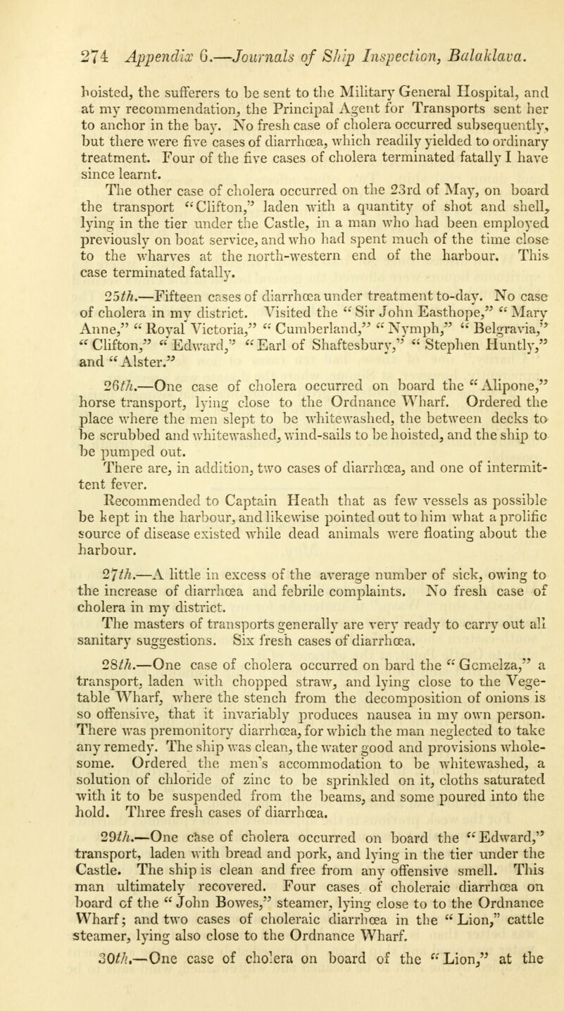 hoisted, the sufferers to be sent to the Military General Hospital, and at my recommendation, the Principal Agent for Transports sent her to anchor in the bay. No fresh case of cholera occurred subsequently, but there were five cases of diarrhoea, which readily yielded to ordinary treatment. Four of the five cases of cholera terminated fatally I have since learnt. The other case of cholera occurred on the 23rd of May, on board the transport Clifton,'5 laden with a quantity of shot and shell, lying in the tier under the Castle, in a man who had been employed previously on boat service, and who had spent much of the time close to the wharves at the north-western end of the harbour. This- case terminated fatally. 25th.—Fifteen cases of diarrhoea under treatment to-day. No case of cholera in my district. Visited the Sir John Easthope, Marv Anne, Royal'Victoria, Cumberland, Nymph, Belgravia, Clifton, Edward, Earl of Shaftesbury, Stephen Huntly, and Alster. 26th.—One case of cholera occurred on board the Alipone, horse transport, lying close to the Ordnance Wharf. Ordered the place where the men slept to be whitewashed, the between decks to be scrubbed and whitewashed, wind-sails to be hoisted, and the ship to be pumped out. There are, in addition, two cases of diarrhoea, and one of intermit- tent fever. Recommended to Captain Heath that as few vessels as possible be kept in the harbour, and likewise pointed out to him what a prolific source of disease existed while dead animals were floating about the harbour. 2>Jth.—A little in excess of the average number of sick, owing to the increase of diarrhoea and febrile complaints. No fresh case of cholera in my district. The masters of transports generally are very ready to carry out all sanitary suggestions. Six fresh cases of diarrhoea. 28th.—One case of cholera occurred on bard the Gcmeiza, a transport, laden with chopped straw, and lying close to the Vege- table Wharf, where the stench from the decomposition of onions is so offensive, that it invariably produces nausea in my own person. There was premonitory diarrhoea, for which the man neglected to take any remedy. The ship was clean, the water good and provisions whole- some. Ordered the men's accommodation to be whitewashed, a solution of chloride of zinc to be sprinkled on it, cloths saturated with it to be suspended from the beams, and some poured into the hold. Three fresh cases of diarrhoea. 29th.—One case of cholera occurred on board the Edward, transport, laden with bread and pork, and lying in the tier under the Castle. The ship is clean and free from any offensive smell. This man ultimately recovered. Four cases of choleraic diarrhoea on board of the John Bowes, steamer, lying close to to the Ordnance Wharf; and two cases of choleraic diarrhoea in the Lion, cattle steamer, lying also close to the Ordnance Wharf. 30//?.—One case of cholera on board of the Lion, at the