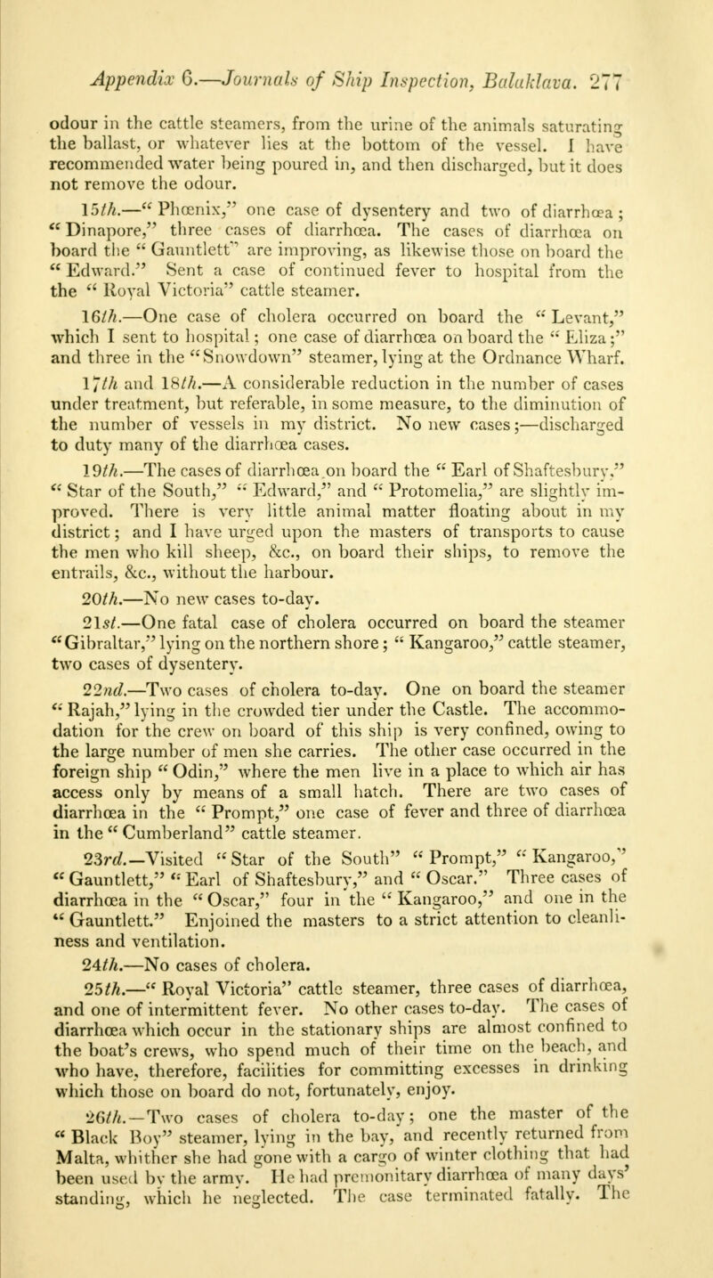 odour in the cattle steamers, from the urine of the animals saturating the ballast, or whatever lies at the bottom of the vessel. I have recommended water being poured in, and then discharged, but it does not remove the odour. 15th.—Phoenix, one case of dysentery and two of diarrhoea ;  Dinapore, three cases of diarrhoea. The cases of diarrhoea on board the  Gauntlet^ are improving, as likewise those on board the  Edward. Sent a case of continued fever to hospital from the the  Royal Victoria cattle steamer. 16///.—One case of cholera occurred on board the  Levant, which I sent to hospital; one case of diarrhoea onboard the  Eliza ; and three in the Snowdown steamer, lying at the Ordnance Wharf. \*th and 18///.—A considerable reduction in the number of cases under treatment, but referable, in some measure, to the diminution of the number of vessels in my district. No new cases;—discharged to duty many of the diarrhoea cases. 19///.—The cases of diarrhoea.on board the  Earl of Shaftesbury,  Star of the South/5  Edward, and  Protomelia, are slightly im- proved. There is very little animal matter floating about in my district; and I have urged upon the masters of transports to cause the men who kill sheep, &c, on board their ships, to remove the entrails, &c, without the harbour. 20th.—No new cases to-day. 21 st.—One fatal case of cholera occurred on board the steamer Gibraltar, lying on the northern shore;  Kangaroo, cattle steamer, two cases of dysentery. 22nd.—Two cases of cholera to-day. One on board the steamer * Rajah, lying in the crowded tier under the Castle. The accommo- dation for the crew on board of this ship is very confined, owing to the large number of men she carries. The other case occurred in the foreign ship  Odin, where the men live in a place to which air has access only by means of a small hatch. There are two cases of diarrhoea in the  Prompt, one case of fever and three of diarrhoea in the  Cumberland cattle steamer. 23rd.— Visited Star of the South Prompt, Kangaroo,  Gauntlett,  Earl of Shaftesbury, and  Oscar. Three cases of diarrhoea in the Oscar, four in 'the  Kangaroo, and one in the  Gauntlett. Enjoined the masters to a strict attention to cleanli- ness and ventilation. 24th.—No cases of cholera. 25th.— Royal Victoria cattle steamer, three cases of diarrhoea, and one of intermittent fever. No other cases to-day. The cases of diarrhoea which occur in the stationary ships are almost confined to the boat's crews, who spend much of their time on the beach, and who have, therefore, facilities for committing excesses in drinking which those on board do not, fortunately, enjoy. 26th.—Two cases of cholera to-day; one the master of the  Black Boy steamer, lying in the bay/and recently returned from Malta, whither she had gone with a cargo of winter clothing that had been used by the armv. He had premonitary diarrhoea of many days' standing, which he neglected. The case terminated fatally. The