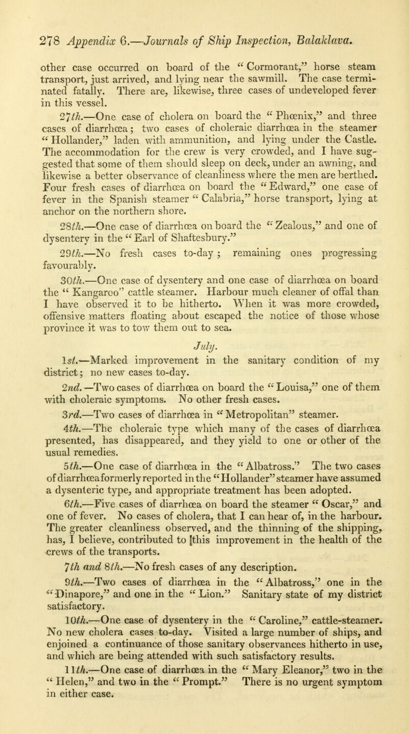 other case occurred on board of the  Cormorant/' horse steam transport, just arrived, and lying near the sawmill. The case termi- nated fatally. There are, likewise, three cases of undeveloped fever in this vessel. 2*]th.—One case of cholera on board the ie Phoenix, and three cases of diarrhoea; two cases of choleraic diarrhoea in the steamer « Hollander/' laden with ammunition, and lying under the Castle. The accommodation for the crew is very crowded, and I have sug- gested that some of them should sleep on deck, under an awning, and likewise a better observance of cleanliness where the men are berthed. Four fresh cases of diarrhoea on board the  Edward/' one case of fever in the Spanish steamer  Calabria/' horse transport, lying at anchor on the northern shore. 28th,—One case of diarrhoea on board the  Zealous/' and one of dysentery in the  Earl of Shaftesbury. 2dth.—No fresh cases to-day; remaining ones progressing favourably. 30th.—One case of dysentery and one case of diarrhoea on board the  Kangaroo cattle steamer. Harbour much cleaner of offal than I have observed it to be hitherto. When it was more crowded, offensive matters floating about escaped the notice of those whose province it was to tow them out to sea. July. 1st.—Marked improvement in the sanitary condition of my district; no new cases to-day. 2nd. —Two cases of diarrhoea on board the  Louisa/' one of them with choleraic symptoms. No other fresh cases. 3rd.—Two cases of diarrhoea in  Metropolitan steamer. 4th.—The choleraic type which many of the cases of diarrhoea presented, has disappeared, and they yield to one or other of the usual remedies. 5th.—One case of diarrhoea in the Albatross. The two cases of diarrhoea formerly reported in the Hollander steamer have assumed a dysenteric type, and appropriate treatment has been adopted. 6th.—Five cases of diarrhoea on board the steamer  Oscar/' and one of fever. No cases of cholera, that I can hear of, in the harbour. The greater cleanliness observed, and the thinning of the shipping, has, I believe, contributed to [this improvement in the health of the crews of the transports. Jth and 8th.—No fresh cases of any description. Qth.—Two cases of diarrhoea in the Albatross, one in the Dinapore, and one in the Lion. Sanitary state of my district satisfactory. 10th.—One case of dysentery in the  Caroline/' cattle-steamer. No new cholera cases to-day. Visited a large number of ships, and enjoined a continuance of those sanitary observances hitherto in use, and which are being attended with such satisfactory results. 11th.—One case of diarrhoea in the  Mary Eleanor, two in the  Helen, and two in the  Prompt. There is no urgent symptom in either case.