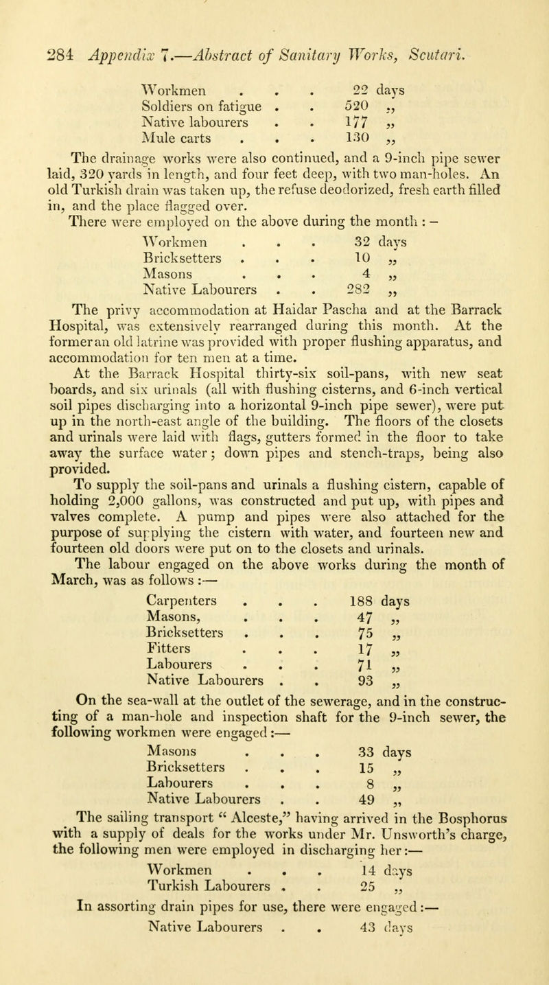 Workmen ... 22 days Soldiers on fatigue . . 520 Native labourers . . 177 ?> Mule carts . . . 130 „ The drainage works were also continued, and a 9-inch pipe sewer laid, 320 yards in length, and four feet deep, with two man-holes. An old Turkish drain was taken up, the refuse deodorized, fresh earth filled in, and the place flagged over. There were employed on the above during the month : - Workmen . . . 32 days Bricksetters ... 10 „ Masons ... 4 „ Native Labourers . . 282 „ The privy accommodation at Haidar Pascha and at the Barrack Hospital, was extensively rearranged daring this month. At the formeran old latrine was provided with proper flushing apparatus, and accommodation for ten men at a time. At the Barrack Hospital thirty-six soil-pans, with new seat boards, and six urinals (all with flushing cisterns, and 6-inch vertical soil pipes discharging into a horizontal 9-inch pipe sewer), were put up in the north-east angle of the building. The floors of the closets and urinals were laid with flags, gutters formed in the floor to take away the surface water; down pipes and stench-traps, being also provided. To supply the soil-pans and urinals a flushing cistern, capable of holding 2,000 gallons, was constructed and put up, with pipes and valves complete. A pump and pipes were also attached for the purpose of supplying the cistern with water, and fourteen new and fourteen old doors were put on to the closets and urinals. The labour engaged on the above works during the month of March, was as follows :— Carpenters . . . 188 days Masons, ... 47 „ Bricksetters ... 75 „ Fitters . . . 17 „ Labourers . . . 71 » Native Labourers . 93 „ On the sea-wall at the outlet of the sewerage, and in the construc- ting of a man-hole and inspection shaft for the 9-inch sewer, the following workmen were engaged :— Masons ... 33 days Bricksetters ... 15 ,, Labourers ... 8 „ Native Labourers . . 49 „ The sailing transport  Alceste, having arrived in the Bosphorus with a supply of deals for the works under Mr. Unsworth's charge^ the following men were employed in discharging her:— Workmen . . . 14 days Turkish Labourers . . 25 ,, In assorting drain pipes for use, there were engaged:— Native Labourers . . 43 days