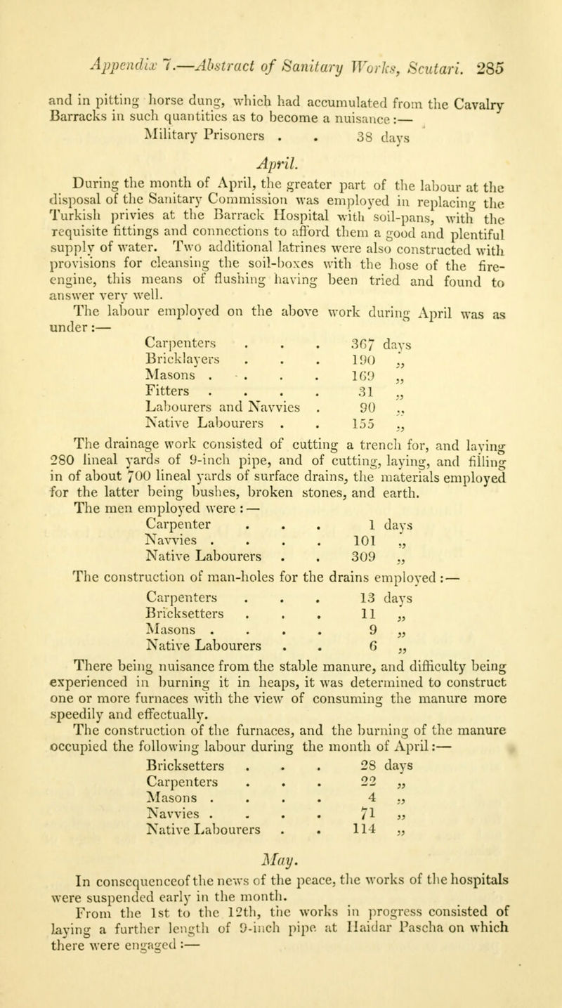 and in pitting horse dung, which had accumulated from the Cavalry Barracks in such quantities as to become a nuisance: Military Prisoners . . 38 days April During the month of April, the greater part of the labour at the disposal of the Sanitary Commission was employed in replacing the Turkish privies at the Barrack Hospital with soil-pans, with the requisite fittings and connections to afford them a good and plentiful supply of water. Two additional latrines were also constructed with provisions for cleansing the soil-boxes with the hose of the fire- engine, this means of flushing having been tried and found to answer very well. The labour employed on the above work during April was as under:— Carpenters . . . 36*7 days Bricklayers . . . 190 Masons . . . 169 „ Fitters . . . . 31 ,, Labourers and Navvies . 90 Native Labourers . . 155 The drainage work consisted of cutting a trench for, and laying 280 lineal yards of 9-inch pipe, and of cutting, laying, and filling in of about 700 lineal yards of surface drains, the materials employed for the latter being bushes, broken stones, and earth. The men employed were : — Carpenter ... 1 days Navvies . . . . 101 Native Labourers . . 309 The construction of man-holes for the drains emploved : — Carpenters . . . 13 days Bricksetters . . . 11 „ Masons .... 9 ,, Native Labourers . . 6 „ There being nuisance from the stable manure, and difficulty being experienced in burning it in heaps, it was determined to construct one or more furnaces with the view of consuming the manure more speedily and effectually. The construction of the furnaces, and the burning of the manure occupied the following labour during the month of April:— Bricksetters ... 28 days Carpenters Masons . Navvies . Native Labourers 22 4 71 114 May. In consequenceof the news of the peace, the works of the hospitals were suspended early in the month. From the 1st to the 12th, the works in progress consisted of Laying a further length of 9-inch pipe at Ilaidar Pascha on which there were engaged :-