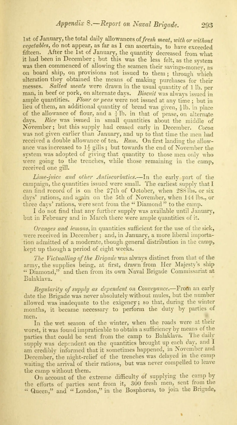1st of January, the total daily allowances of fresh meat, with or without vegetables, do not appear, as far as I can ascertain, to have exceeded fifteen. After the 1st of January, the quantity decreased from what it had been in December; but this was the less felt, as the system was then commenced of allowing the seamen their savings-money, as on board ship, on provisions not issued to them ; through winch alteration they obtained the means of making purchases for their messes. Salted meats were drawn in the usual quantity of 1 lb. per man, in beef or pork, on alternate days. Biscuit was always issued in ample quantities. Flour or peas were not issued at any time ; but in lieu of them, an additional quantity of bread was given, |lb. in place of the allowance of flour, and a J lb. in that of pease, on alternate days. Rice was issued in small quantities about the middle of November; but this supply had ceased early in December. Cocoa was not given earlier than January, and up to that time the men had received a double allowance of tea. Rum. On first landing the allow- ance was increased to \\ gills ; but towards the end of November the system was adopted of giving that quantity to those men only who were going to the trenches, while those remaining in the camp, received one gill. Lime-juice and other Antiscorbutics.—In the early part of the campaign, the quantities issued were small. The earliest supply that I can find record cf is on the 2jth of October, when 28Slbs. or six days5 rations, and again on the 5th of November, when 144 lbs., or three days5 rations, were sent from the (: Diamond55 to the camp. I do not find that any further supply was available until January, but in February and in March there were ample quantities of it. Oranges and lemons, in quantities sufficient for the use of the sick, were received in December; and, in January, a more liberal importa- tion admitted of a moderate, though general distribution in the camp, kept up though a period of eight weeks. The Victualling of the Brigade was always distinct from that of the army, the supplies being, at first, drawn from Her Majesty's ship  Diamond, and then from its own Naval Brigade Commissariat at Balaklava. Regularity of supply as dependent on Conveyance.—From an early date the Brigade was never absolutely without mules, but the number allowed was inadequate to the exigency; so that, during the winter months, it became necessary to perform the duty by parties of men. In the wet season of the winter, when the roads were at their worst, it was found impraticable to obtain a sufficiency by means of the parties that could be sent from the camp to Balaklava. The daily supply was dependent on the quantities brought up each day, and I am crediblv informed that it sometimes happened, in November and December,the night-relief of the trenches was delayed in the camp waiting the arrival of their rations, but was never compelled to leave the camp without them. On account of the extreme difficulty of supplying the camp by the efforts of parties sent from it, 300 fresh men, sent from the  Queen,'5 and  London,55 in the Bosphorus, to join the Brigade,