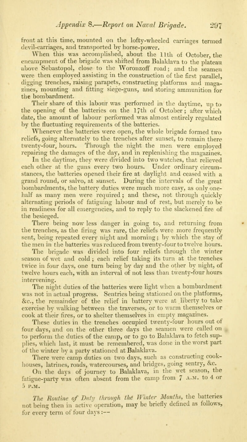 front at this time, mounted on the lofty-wheeled carriages termed devil-carriages, and transported by horse-power. When this was accomplished, about the 11th of October, the encampment of the brigade was shifted from Balaklava to the plateau above Sebastopol, close to the Woronzoff road; and the seamen were then employed assisting in the construction of the first parallel, digging trenches, raising parapets, constructing platforms and maga- zines, mounting and fitting siege-guns, and storing ammunition for the bombardment. Their share of this labour was performed in the daytime, up to the opening of the batteries on the l/th of October; after which date, the amount of labour performed was almost entirely regulated by the fluctuating requirements of the batteries. Whenever the batteries were open, the whole brigade formed two reliefs, going alternately to the trenches after sunset, to remain there twenty-four, hours. Through the night the men were employed repairing the damages of the day, and in replenishing the magazines. In the daytime, they were divided into two watches, that relieved each other at the guns every two hours. Under ordinary circum- stances, the batteries opened their fire at daylight and ceased with a grand round, or salvo, at sunset. During the intervals of the great bombardments, the battery duties were much more easy, as only one- half as many men were required; and these, not through quickly alternating periods of fatiguing labour and of rest, but merely to be in readiness for all emergencies, and to reply to the slackened fire of the besieged. There being now less danger in going to, and returning from the trenches, as the firing was rare, the reliefs were more frequently sent, being repeated every night and morning; by which the stay of the men in the batteries was reduced from twenty-four to twelve hours. The brigade was divided into four reliefs through the winter season of wet and cold; each relief taking its turn at the trenches twice in four days, one turn being by day and the other by night, of twelve hours each, with an interval of not less than twenty-four hours intervening. The night duties of the batteries were light when a bombardment was not in actual progress. Sentries being stationed on the platforms, &c., the remainder of the relief in battery were at liberty to take exercise by walking between the traverses, or to warm themselves or cook at their fires, or to shelter themselves in empty magazines. These duties in the trenches occupied twenty-four hours out of four days, and on the other three days the seamen were called on to perform the duties of the camp, or to go to Balaklava to fetch sup- plies, which last, it must be remembered, was done in the worst part of the winter by a party stationed at Balaklava. There were camp duties on two days, such as constructing cook- houses, latrines, roads, watercourses, and bridges, going sentry, &c. On the days of journey to Balaklava, in the wet season, the fatigue-party was often absent from the camp from 7 a.m. to 4 or 5 P.M. The Routine of Duty through the Winter Months, the batteries not being then in active operation, may be briefly defined as follows, for every term of four days :—