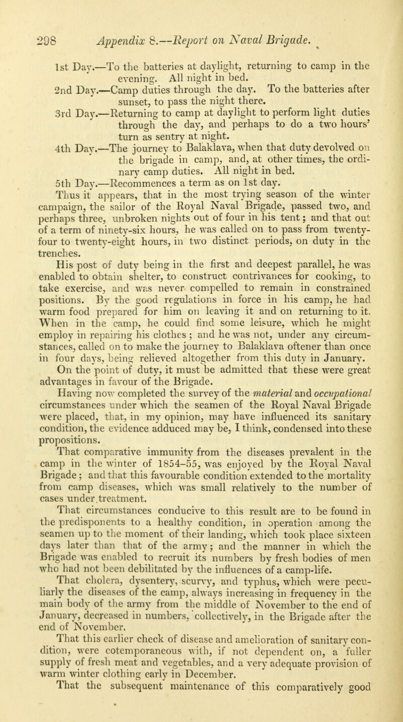 1st Day.—To the batteries at daylight, returning to camp in the evening. All night in bed. 2nd Day.—Camp duties through the day. To the batteries after sunset, to pass the night there. 3rd Day.—Returning to camp at daylight to perform light duties through the day, and perhaps to do a two hours' turn as sentry at night. 4th Day.—The journey to Balaklava, when that duty devolved on the brigade in camp, and, at other times, the ordi- nary camp duties. All night in bed. 5th Day.—Recommences a term as on 1st day. Thus it appears, that in the most trying season of the winter campaign, the sailor of the Royal Naval Brigade, passed two, and perhaps three, unbroken nights out of four in his tent; and that out of a term of ninety-six hours, he was called on to pass from twenty- four to twenty-eight hours, in two distinct periods, on duty in the trenches. His post of duty being in the first and deepest parallel, he was enabled to obtain shelter, to construct contrivances for cooking, to take exercise, and was never compelled to remain in constrained positions. Bv the good regulations in force in his camp, he had warm food prepared for him on leaving it and on returning to it. When in the camp, he could find some leisure, which he might employ in repairing his clothes ; and he was not, under any circum- stances, called on to make the journey to Balaklava oftener than once in four days, being relieved altogether from this duty in January. On the point of duty, it must be admitted that these were great advantages in favour of the Brigade. Having now completed the survey of the material and occupational circumstances under which the seamen of the Royal Naval Brigade were placed, that, in my opinion, may have influenced its sanitary condition, the evidence adduced may be, I think, condensed into these propositions. That comparative immunity from the diseases prevalent in the camp in the winter of 1854-55, was enjoyed by the Royal Naval Brigade; and that this favourable condition extended to the mortality from camp diseases, which was small relatively to the number of cases under.treatment. That circumstances conducive to this result are to be found in the predisponents to a healthy condition, in operation among the seamen up to the moment of their landing, which took place sixteen days later than that of the army; and the manner in which the Brigade was enabled to recruit its numbers by fresh bodies of men who had not been debilitated by the influences of a camp-life. That cholera, dysentery, scurvy, and typhus, which were pecu- liarly the diseases of the camp, always increasing in frequency in the main body of the army from the middle of November to the end of January, decreased in numbers, collectively, in the Brigade after the end of November. That this earlier check of disease and amelioration of sanitary con- dition, were cotemporaneous with, if not dependent on, a fuller supply of fresh meat and vegetables, and a very adequate provision of warm winter clothing early in December. That the subsequent maintenance of this comparatively good