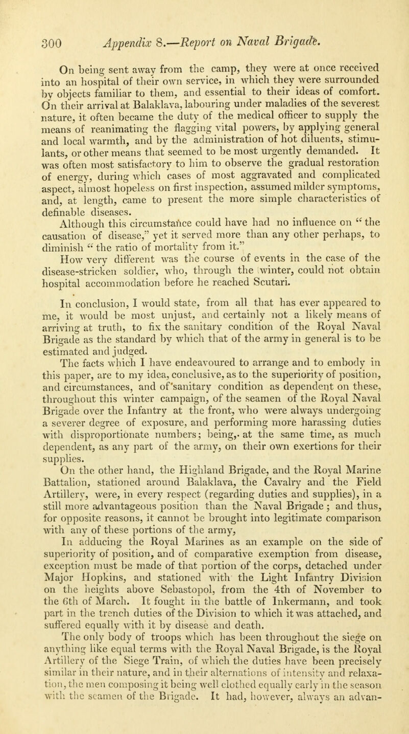 On being sent away from the camp, they were at once received into an hospital of their own service, in which they were surrounded by objects familiar to them, and essential to their ideas of comfort. On their arrival at Balaklava, labouring under maladies of the severest nature, it often became the duty of the medical officer to supply the means of reanimating the flagging vital powers, by applying general and local warmth, and by the administration of hot diluents, stimu- lants, or other means that seemed to be most urgently demanded. It was often most satisfactory to him to observe the gradual restoration of energy, during which cases of most aggravated and complicated aspect, almost hopeless on first inspection, assumed milder symptoms, and, at length, came to present the more simple characteristics of definable diseases. Although this circumstance could have had no influence on  the causation of disease,*' yet it served more than any other perhaps, to diminish  the ratio of mortality from it. How very different was the course of events in the case of the disease-stricken soldier, who, through the .winter, could not obtain hospital accommodation before he reached Scutari. In conclusion, I would state, from all that has ever appeared to me, it would be most unjust, and certainly not a likely means of arriving at truth, to fix the sanitary condition of the Royal Naval Brigade as the standard by which that of the army in general is to be estimated and judged. The facts which I have endeavoured to arrange and to embody in this paper, are to my idea, conclusive, as to the superiority of position, and circumstances, and of'sanitary condition as dependent on these, throughout this winter campaign, of the seamen of the Royal Naval Brigade over the Infantry at the front, who were always undergoing a severer degree of exposure, and performing more harassing duties with disproportionate numbers; being,, at the same time, as much dependent, as any part of the army, on their own exertions for their supplies. On the other hand, the Highland Brigade, and the Royal Marine Battalion, stationed around Balaklava, the Cavalry and the Field Artillery, were, in every respect (regarding duties and supplies), in a still more advantageous position than the Naval Brigade ; and thus, for opposite reasons, it cannot be brought into legitimate comparison with any of these portions of the army, In adducing the Royal Marines as an example on the side of superiority of position, and of comparative exemption from disease, exception must be made of that portion of the corps, detached under Major Hopkins, and stationed with the Light Infantry Division on the heights above Sebastopol, from the 4th of November to the 6th of March. It fought in the battle of Inkermann, and took part in the trench duties of the Division to which it was attached, and suffered equally with it by disease and death. The only body of troops which has been throughout the siege on anything like equal terms with the Royal Naval Brigade, is the Royal Artillery of the Siege Train, of which the duties have been precisely similar in their nature, and in their alternations of intensity and relaxa- tion, the men composing it being well clothed equally early in the season with the seamen of the Brigade. It had, however, always an advan-