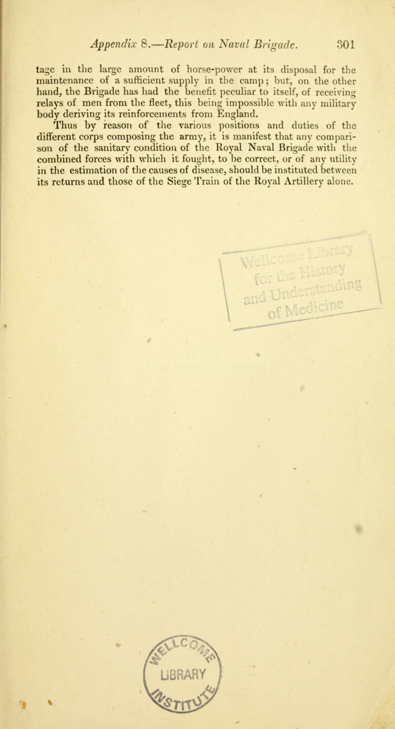 tage in the large amount of horse-power at its disposal for the maintenance of a sufficient supply in the camp; but, on the other hand, the Brigade has had the benefit peculiar to itself, of receiving relays of men from the fleet, this being impossible with any military body deriving its reinforcements from England. Thus by reason of the various positions and duties of the different corps composing the army, it is manifest that any compari- son of the sanitary condition of the Royal Naval Brigade with the combined forces with which it fought, to be correct, or of any utility in the estimation of the causes of disease, should be instituted between its returns and those of the Siege Train of the Royal Artillery alone.