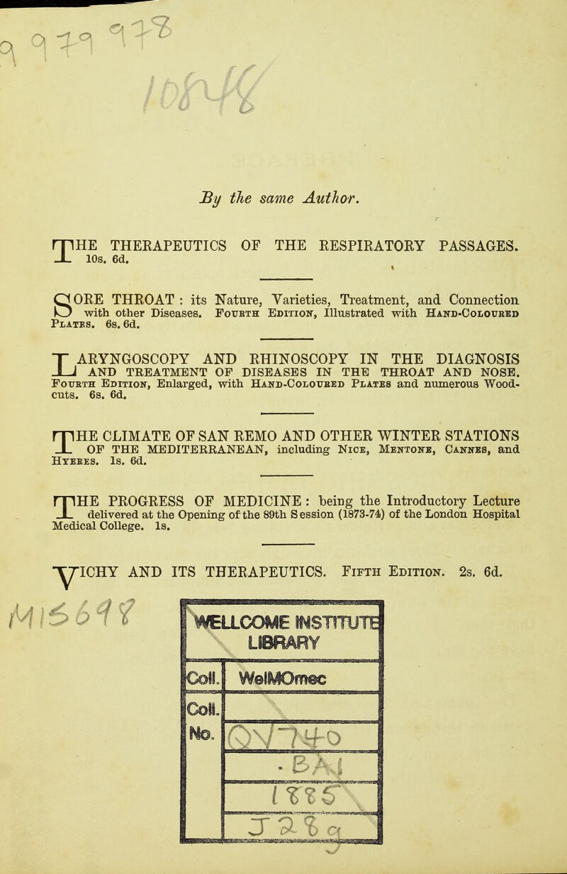 By the same Author. THE THERAPEUTICS OF THE RESPIRATORY PASSAGES. 10s. 6d. SORE THROAT : its Nature, Varieties, Treatment, and Connection with other Diseases. Fotjbth Edition, Illustrated with Hand-Ooloitred Plates. 6s. 6d. LARYNGOSCOPY AND RHINOSCOPY IN THE DIAGNOSIS AND TREATMENT OP DISEASES IN THE THROAT AND NOSE. Fourth Edition, Enlarged, with Hand-Coloiteed Plates and numerous Wood- cuts. 6s. 6d. HE CLIMATE OF SAN REMO AND OTHER WINTER STATIONS JL OP THE MEDITERRANEAN, including Nice, Mentoite, Cannes, and Hteees. Is. 6d. THE PROGRESS OF MEDICINE : being the Introductory Lecture delivered at the Opening of the 89th Session (1873-74) of the London Hospital Medical College. Is. ICHY AND ITS THERAPEUTICS. Fifth Edition. 2s. 6d. WELLCOME INSTITUTE LIBRARY Coll. WelMOmec cm