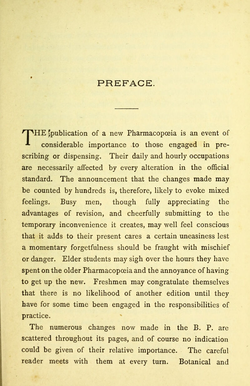 PREFACE. kHE ^publication of a new Pharmacopoeia is an event of * considerable importance to those engaged in pre- scribing or dispensing. Their daily and hourly occupations are necessarily affected by every alteration in the official standard. The announcement that the changes made may be counted by hundreds is, therefore, likely to evoke mixed feelings. Busy men, though fully appreciating the advantages of revision, and cheerfully submitting to the temporary inconvenience it creates, may well feel conscious that it adds to their present cares a certain uneasiness lest a momentary forgetfulness should be fraught with mischief or danger. Elder students may sigh over the hours they have spent on the older Pharmacopoeia and the annoyance of having to get up the new. Freshmen may congratulate themselves that there is no likelihood of another edition until they have for some time been engaged in the responsibilities of practice. The numerous changes now made in the B. P. are scattered throughout its pages, and of course no indication could be given of their relative importance. The careful reader meets with them at every turn. Botanical and