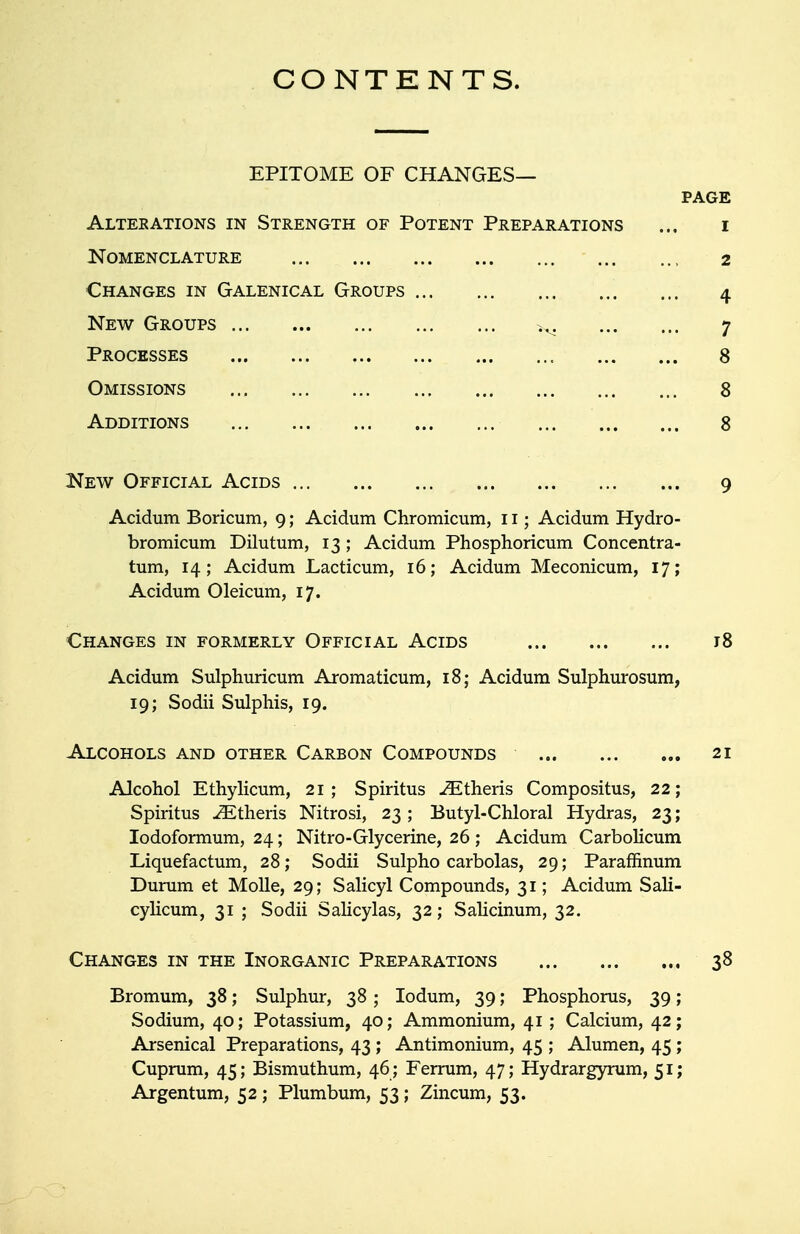 CONTENTS. EPITOME OF CHANGES— PAGE Alterations in Strength of Potent Preparations ... i Nomenclature 2 Changes in Galenical Groups 4 New Groups iv 7 Processes 8 Omissions 8 Additions 8 New Official Acids 9 Acidum Boricum, 9; Acidum Chromicum, 11; Acidum Hydro- bromicum Dilutum, 13 ; Acidum Phosphoricum Concentra- tum, 14; Acidum Lacticum, 16; Acidum Meconicum, 17; Acidum Oleicum, 17. Changes in formerly Official Acids 18 Acidum Sulphuricum Aromaticum, 18; Acidum Sulphurosum, 19; Sodii Sulphis, 19. Alcohols and other Carbon Compounds 21 Alcohol Ethylicum, 21; Spiritus iEtheris Compositus, 22; Spiritus iEtheris Nitrosi, 23; Butyl-Chloral Hydras, 23; Iodoformum, 24; Nitro-Glycerine, 26 ; Acidum Carbolicum Liquefactum, 28; Sodii Sulpho carbolas, 29; Paraffinum Durum et Molle, 29; Salicyl Compounds, 31; Acidum Sali- cylicum, 31 ; Sodii Salicylas, 32; Salicinum, 32. Changes in the Inorganic Preparations 38 Bromum, 38; Sulphur, 38; Iodum, 39; Phosphorus, 39; Sodium, 40; Potassium, 40; Ammonium, 41 ; Calcium, 42; Arsenical Preparations, 43 ; Antimonium, 45 ; Alumen, 45; Cuprum, 45; Bismuthum, 46 ; Ferrum, 47; Hydrargyrum, 51; Argentum, 52 ; Plumbum, 53; Zincum, 53.