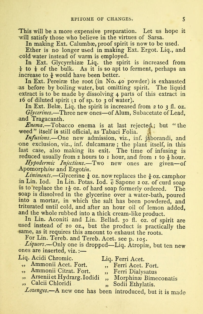 This will be a more expensive preparation. Let us hope it will satisfy those who believe in the virtues of Sarsa. In making Ext. Calumbae, proof spirit is now to be used. Ether is no longer used in making Ext. Ergot. Liq., and cold water instead of warm is employed. In Ext. Glycyrrhizae Liq. the spirit is increased from I to i of the bulk. As it is so apt to ferment, perhaps an increase to % would have been better. In Ext. Pereirae the root (in No. 40 powder) is exhausted as before by boiling water, but omitting spirit. The liquid extract is to be made by dissolving 4 parts of this extract in 16 of diluted spirit t^i of sp. to 3 of water). In Ext. Belas. Liq. the spirit is increased from 2 to 3 fl. oz. Glycerines.—Three new ones—of Alum, Subacetate of Lead, and Tragacanth. Enema.—Tobacco enema is at last rejected ; but  the weed  itself is still official, as Tabaci Folia. * Infusions.—One new admission, viz., inf. jaborandi, and <one exclusion, viz., inf. dulcamarae ; the plant itself, in this last case, also making its exit. The time of infusing is reduced usually from 2 hours to 1 hour, and from 1 to £ hour. Hypodermic Injections.—Two new ones are given—of -Apomorphz>z£ and Ergotm. Liniments.—Glycerine \ oz. now replaces the \ oz. camphor in Lin. Iod. In Lin. Potas. Iod. c Sapone 2 oz. of curd soap is to replace the i£ oz. of hard soap formerly ordered. The soap is dissolved in the glycerine over a water-bath, poured into a mortar, in which the salt has been powdered, and triturated until cold, and after an hour oil of lemon added, and the whole rubbed into a thick cream-like product. In Lin. Aconiti and Lin. Bellad. 30 fl. oz. of spirit are osed instead of 20 oz., but the product is practically the same, as it requires this amount to exhaust the roots. For Lin. Tereb. and Tereb. Acet. see p. 105. Liquors.—Only one is dropped—Liq. Atropiae, but ten new ones are inserted, viz.:— Liq. Acidi Chromic. Liq. Ferri Acet. .,, Ammonii Acet. Fort. „ Ferri Acet. Fort. „ Ammonii Citrat. Fort. „ Ferri Dialysatus „ ArseniietHydrarg.Iodidi „ Morphinae Bimeconatis „ Calcii Chloridi „ Sodii Ethylatis. Lozenges.—k. new one has been introduced, but it is made