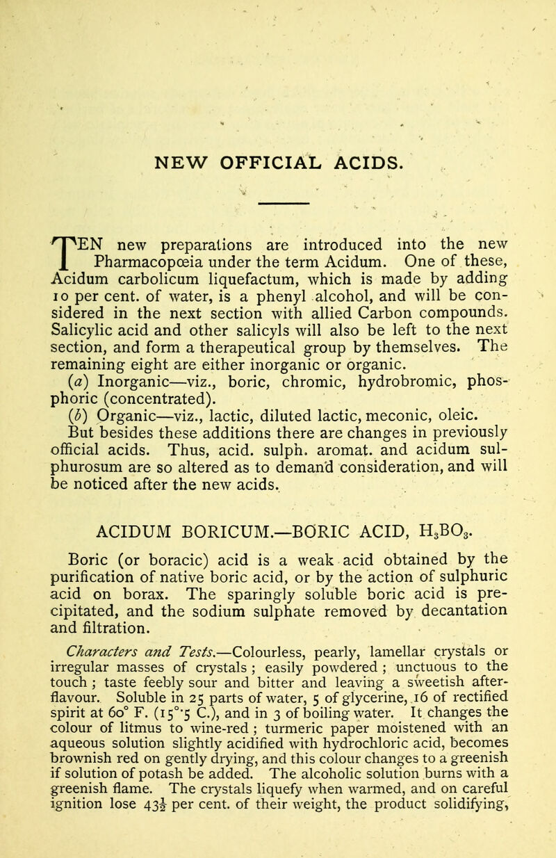 NEW OFFICIAL ACIDS. TEN new preparations are introduced into the new Pharmacopoeia under the term Acidum. One of these, Acidum carbolicum liquefactum, which is made by adding 10 per cent, of water, is a phenyl alcohol, and will be con- sidered in the next section with allied Carbon compounds. Salicylic acid and other salicyls will also be left to the next section, and form a therapeutical group by themselves. The remaining eight are either inorganic or organic. (a) Inorganic—viz., boric, chromic, hydrobromic, phos- phoric (concentrated). (b) Organic—viz., lactic, diluted lactic, meconic, oleic. But besides these additions there are changes in previously official acids. Thus, acid, sulph. aromat. and acidum sul- phurosum are so altered as to demand consideration, and will be noticed after the new acids. ACIDUM BORICUM.—BORIC ACID, H3B03. Boric (or boracic) acid is a weak acid obtained by the purification of native boric acid, or by the action of sulphuric acid on borax. The sparingly soluble boric acid is pre- cipitated, and the sodium sulphate removed by decantation and filtration. Characters and Tests.—Colourless, pearly, lamellar crystals or irregular masses of crystals ; easily powdered ; unctuous to the touch ; taste feebly sour and bitter and leaving a sweetish after- flavour. Soluble in 25 parts of water, 5 of glycerine, 16 of rectified spirit at 60° F. (i$°''S C), and in 3 of boiling water. It changes the colour of litmus to wine-red ; turmeric paper moistened with an aqueous solution slightly acidified with hydrochloric acid, becomes brownish red on gently drying, and this colour changes to a greenish if solution of potash be added. The alcoholic solution burns with a greenish flame. The crystals liquefy when warmed, and on careful ignition lose 43^ per cent, of their weight, the product solidifying,