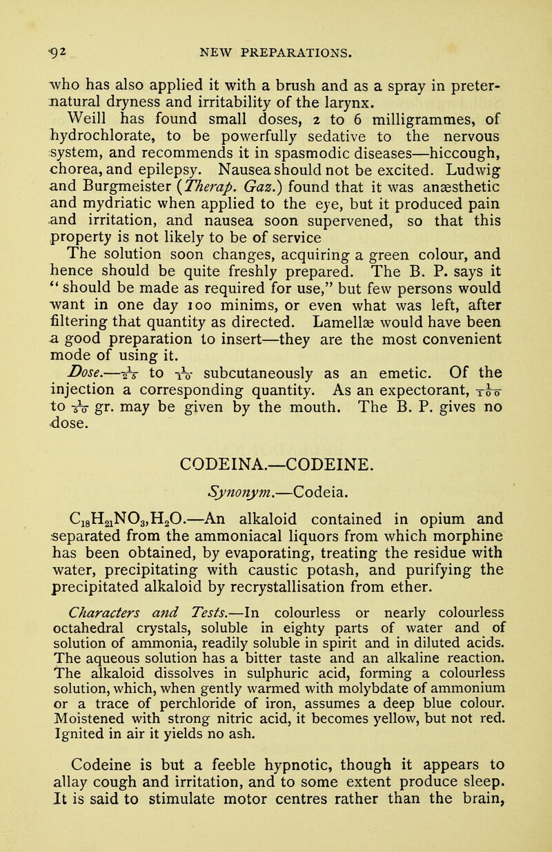 who has also applied it with a brush and as a spray in preter- natural dryness and irritability of the larynx. Weill has found small doses, 2 to 6 milligrammes, of hydrochlorate, to be powerfully sedative to the nervous system, and recommends it in spasmodic diseases—hiccough, chorea, and epilepsy. Nausea should not be excited. Ludwig and Burgmeister (Therap. Gaz.) found that it was anaesthetic and mydriatic when applied to the eye, but it produced pain and irritation, and nausea soon supervened, so that this property is not likely to be of service The solution soon changes, acquiring a green colour, and hence should be quite freshly prepared. The B. P. says it  should be made as required for use, but few persons would want in one day 100 minims, or even what was left, after filtering that quantity as directed. Lamellae would have been a good preparation to insert—they are the most convenient mode of using it. Dose.—2V to iV subcutaneously as an emetic. Of the injection a corresponding quantity. As an expectorant, too to -§V gr. may be given by the mouth. The B. P. gives no dose. CODEINA.—CODEINE. Synonym.—Codeia. C18H21N03,H20.—An alkaloid contained in opium and separated from the ammoniacal liquors from which morphine has been obtained, by evaporating, treating the residue with water, precipitating with caustic potash, and purifying the precipitated alkaloid by recrystallisation from ether. Characters and Tests.—In colourless or nearly colourless octahedral crystals, soluble in eighty parts of water and of solution of ammonia, readily soluble in spirit and in diluted acids. The aqueous solution has a bitter taste and an alkaline reaction. The alkaloid dissolves in sulphuric acid, forming a colourless solution, which, when gently warmed with molybdate of ammonium or a trace of perchloride of iron, assumes a deep blue colour. Moistened with strong nitric acid, it becomes yellow, but not red. Ignited in air it yields no ash. Codeine is but a feeble hypnotic, though it appears to allay cough and irritation, and to some extent produce sleep. It is said to stimulate motor centres rather than the brain,