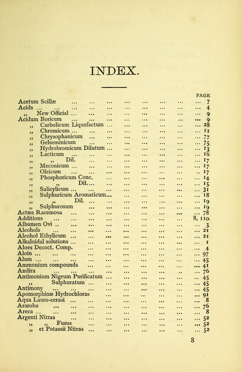 INDEX. Acetum Scillae Acids ,, New Official Acidum Boricum Carbolicum Liquefactum ... Chromicum Chrysophanicum Gelseminicum Hydrobromicum Dilutum ... Lacticum „ Pil Meconicum ... Oleicum Phosphoricum Cone. Dil Salicylicum Sulpnuricum Aromaticum... Dil Sulphurosum Actaea Racemosa Additions Albumen Ovi Alcohols Alcohol Ethylicum Alkaloidal solutions Aloes Decoct. Comp. Aloin Alum Ammonium compounds Andira Antimonium Nigrum Purificatum ... Sulphuratum Antimony Apomorphinae Hydrochloras Aqua Lauro-cerasi Araroba Areca Argenti Nitras „ „ Fusus „ et Potassii Nitras ...