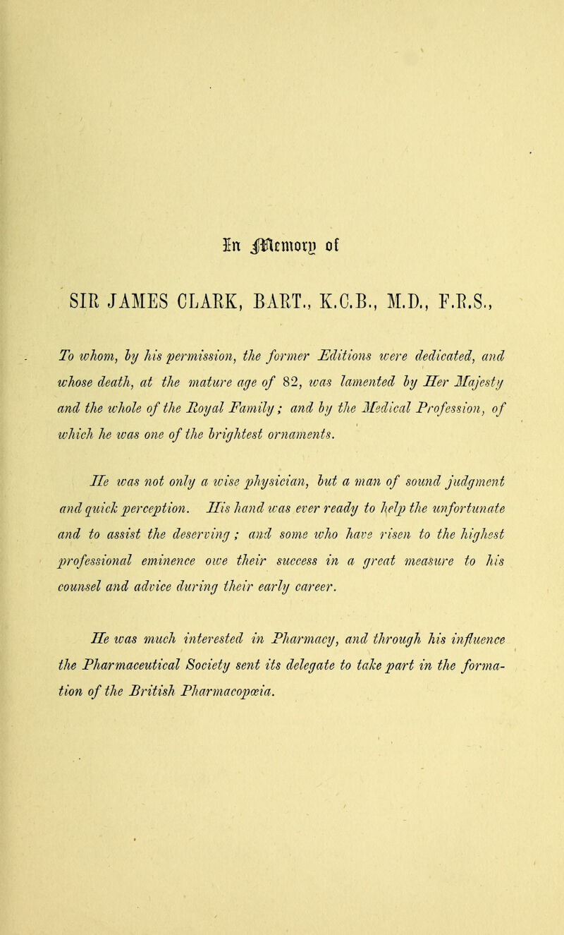 In JWcmorji of SIR JAMES CLARK, BART., K.C.B., M.D., F.R.S., To whom, by his permission, the former Editions were dedicated, and whose death, at the mature age of 82, ivas lamented by Her Majesty and the whole of the Royal Family; and by the Medical Profession, of which he was one of the brightest ornaments. He was not only a wise physician, but a man of sound judgment and quick perception. His hand was ever ready to help the unfortunate and to assist the deserving; and some who have risen to the highest professional eminence owe their success in a great measure to his counsel and advice during their early career. Me was much interested in Pharmacy, and through his influence the Pharmaceutical Society sent its delegate to take part in the forma- tion of the British Pharmacopoeia.