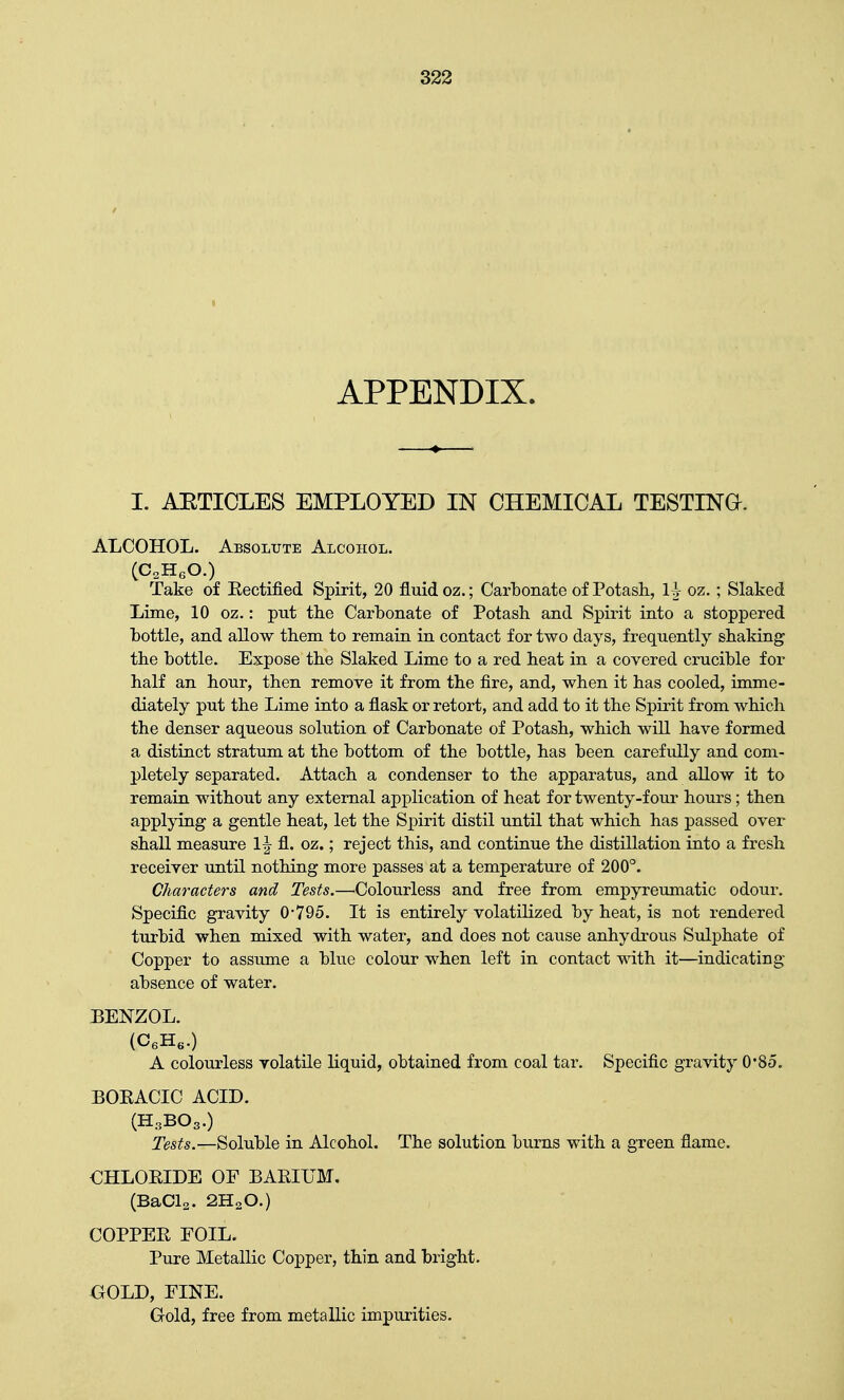 APPENDIX. I. AETICLES EMPLOYED IN CHEMICAL TESTING. ALCOHOL. Absolute Alcohol. (C2HeO.) Take of Eectified Spirit, 20 fluid oz.; Carbonate of Potash, 1^ oz.; Slaked Lime, 10 oz.: put the Carbonate of Potash and Spirit into a stoppered bottle, and allow them to remain in contact for two days, frequently shaking the bottle. Expose the Slaked Lime to a red heat in a covered crucible for half an hour, then remove it from the fire, and, when it has cooled, imme- diately put the Lime into a flask or retort, and add to it the Spirit from which the denser aqueous solution of Carbonate of Potash, which will have formed a distinct stratum at the bottom of the bottle, has been carefully and com- pletely separated. Attach a condenser to the apparatus, and allow it to remain without any external application of heat for twenty-four hours; then applying a gentle heat, let the Spirit distil until that which has passed over shall measure 1 \ fl. oz.; reject this, and continue the distillation into a fresh receiver until nothing more passes at a temperature of 200°. Characters and Tests.—Colourless and free from empyreumatic odour. Specific gravity 0*795. It is entirely volatilized by heat, is not rendered turbid when mixed with water, and does not cause anhydrous Sulphate of Copper to assume a blue colour when left in contact with it—indicating- absence of water. BENZOL. (P6H6.) A colourless volatile liquid, obtained from coal tar. Specific gravity 0'85. BOEACIC ACID. (H3BO3.) Tests.—Soluble in Alcohol. The solution burns with a green flame. €HLORIDE OF BARIUM. (BaCl2. 2HsO.) COPPER FOIL. Pure Metallic Copper, thin and bright. GOLD, FINE. Gold, free from metallic impurities.