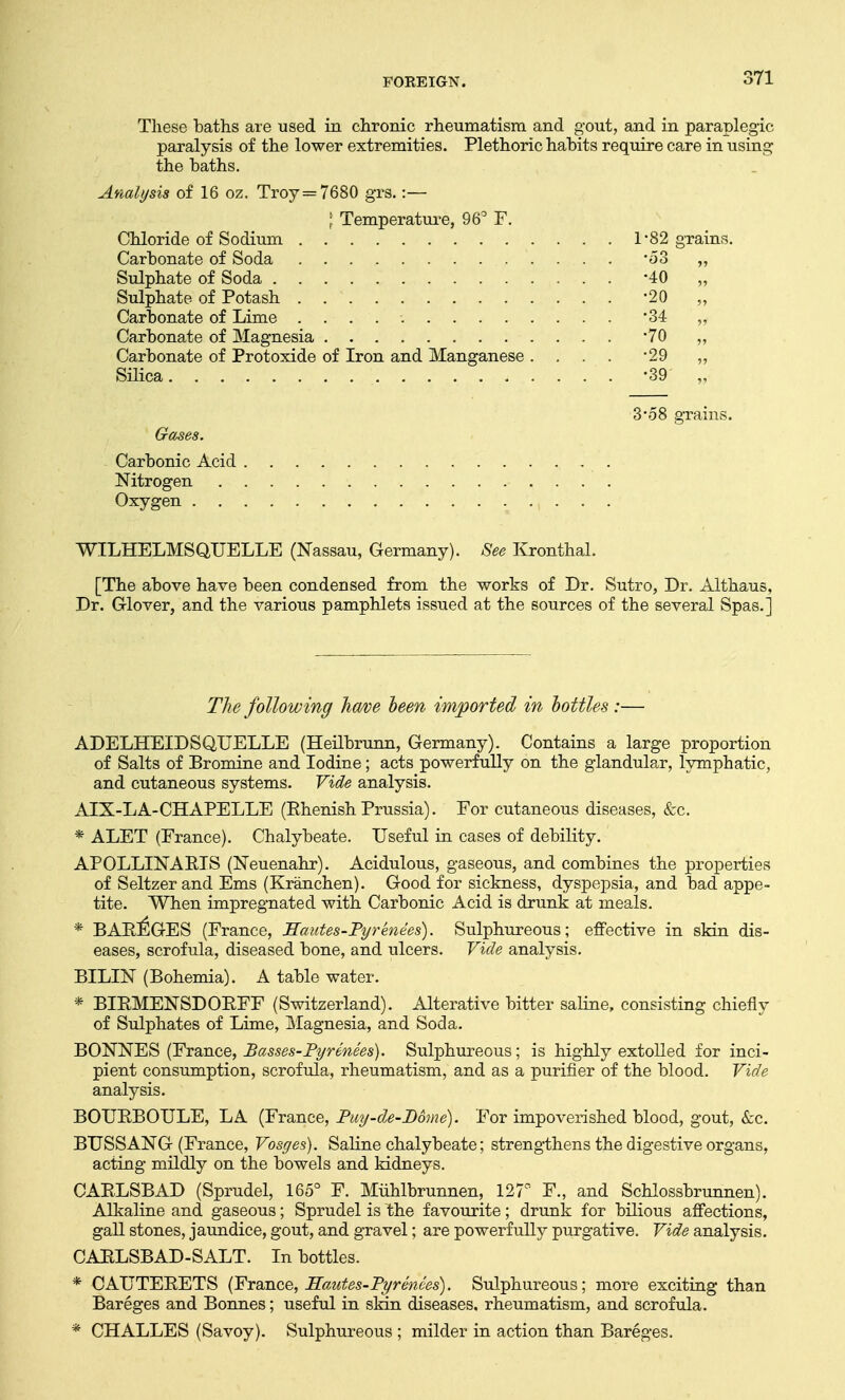 These baths are used in chronic rheumatism and gout, and in paraplegic paralysis of the lower extremities. Plethoric habits require care in using the baths. Analysis of 16 oz. Troy =7680 grs. :— | Temperature, 96° F. Chloride of Sodium 1*82 grains. Carbonate of Soda '53 „ Sulphate of Soda -40 „ Sulphate of Potash -20 „ Carbonate of Lime *34 „ Carbonate of Magnesia '70 „ Carbonate of Protoxide of Iron and Manganese . . . . *29 ,, Silica -39' „ 3-58 grains. Gases. Carbonic Acid Nitrogen . Oxygen WILHELMSQUELLE (Nassau, Germany). See Kronthal. [The above have been condensed from the works of Dr. Sutro, Dr. Althaus, Dr. Glover, and the various pamphlets issued at the sources of the several Spas.] The following have been imported in bottles :— ADELHEIDSQUELLE (Heilbrunn, Germany). Contains a large proportion of Salts of Bromine and Iodine; acts powerfully on the glandular, lymphatic, and cutaneous systems. Vide analysis. AIX-LA-CHAPELLE (Rhenish Prussia). For cutaneous diseases, &c. * ALET (France). Chalybeate. Useful in cases of debility. APOLLINARIS (Neuenahr). Acidulous, gaseous, and combines the properties of Seltzer and Ems (Kranchen). Good for sickness, dyspepsia, and bad appe- tite. When impregnated with Carbonic Acid is drunk at meals. * BAREGES (France, Hautes-Pyr knees). Sulphureous; effective in skin dis- eases, scrofula, diseased bone, and ulcers. Vide analysis. BILIN (Bohemia). A table water. * BIRMENSDORFF (Switzerland). Alterative bitter saline, consisting chiefly of Sulphates of Lime, Magnesia, and Soda. BONNES (France, Basses-Pyrenees). Sulphureous; is highly extolled for inci- pient consumption, scrofula, rheumatism, and as a purifier of the blood. Vide analysis. BOURBOULE, LA (France, Pay'-de-Dome). For impoverished blood, gout, &c. BUSSANG (France, Vosges). Saline chalybeate; strengthens the digestive organs, acting mildly on the bowels and kidneys. CARLSBAD (Sprudel, 165° F. Muhlbrunnen, 127° F., and Schlossbrunnen). Alkaline and gaseous; Sprudel is the favourite; drunk for bilious affections, gall stones, jaundice, gout, and gravel; are powerfully purgative. Vide analysis. CARLSBAD-SALT. In bottles. * CAUTERETS (France, Sautes-Pyrenees). Sulphureous; more exciting than Bareges and Bonnes; useful in skin diseases, rheumatism, and scrofula. * CHALLES (Savoy). Sulphureous ; milder in action than Bareges.