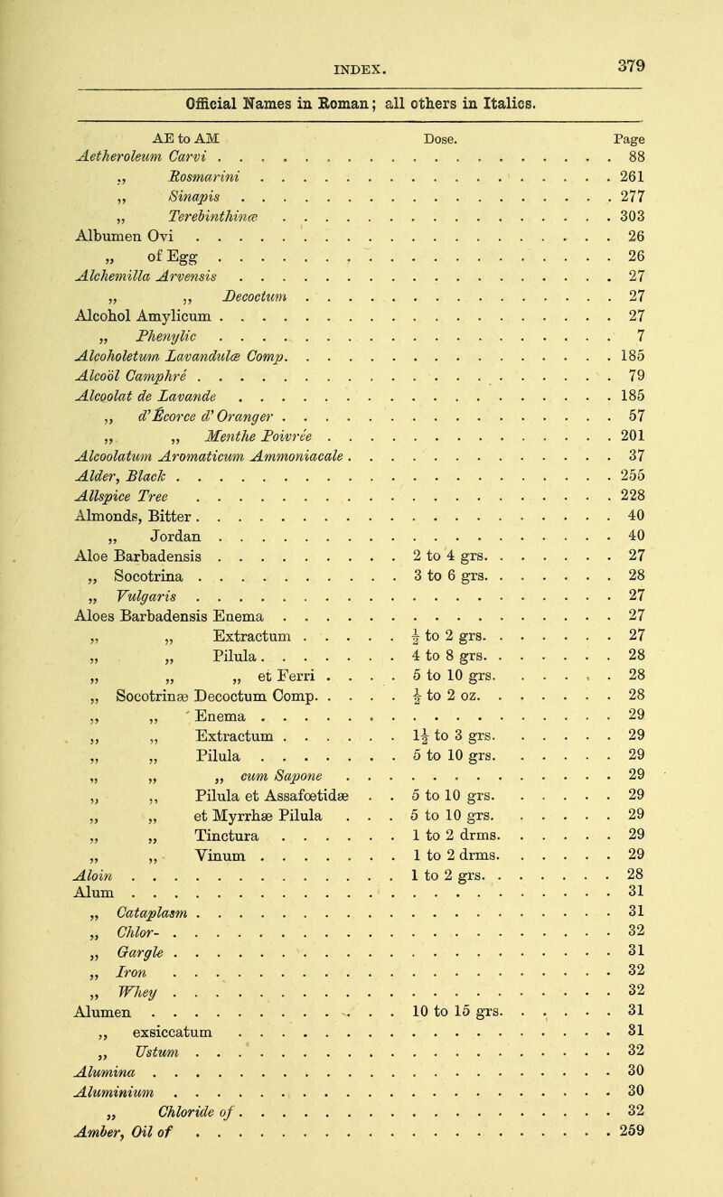 Official Names in Roman; all others in Italics. AE to AM Dose. Page Aetheroleum Carvi 88 ;, Rosmarini 1 261 ,, Sinapis 277 „ Terebinthince 303 Albumen Ovi 26 of Egg ~ 26 Alchemilla Arvensis 27 „ Decoctum 27 Alcohol Amylicum 27 „ Phenylic 7 Alcoholetum Lavandula Comp 185 Alcool Camphre 79 Alcoolat de Lavande 185 ,, d'ficorce d' Oranger 57 „ „ Menthe JPoivree 201 Alcoolatum Aromaticum Ammoniacale 37 Alder, Black 255 Allspice Tree 228 Almonds, Bitter 40 „ Jordan 40 Aloe Barbadensis 2 to 4 grs 27 „ Socotrina 3 to 6 grs 28 „ Vulgaris 27 Aloes Barbadensis Enema . 27 „ „ Extractum \ to 2 grs 27 „ „ Pilula 4 to 8 grs . 28 „ „ „ et Ferri . . . . 5 to 10 grs 28 „ Socotrinse Decoctum Comp \ to 2 oz 28 „ „ ' Enema 29. „ Extractum \\ to 3 grs 29 Pilula 5 to 10 grs 29 „ „ „ cum Sapone 29 „ ,, Pilula et Assafoetidse . . 5 to 10 grs 29 et Myrrhse Pilula . . . 5 to 10 grs 29 „ Tinctura 1 to 2 drms 29 „ „ Vinum ....... 1 to 2 drms 29 Aloin 1 to 2 grs. 28 Alum 31 „ Cataplasm 31 „ Chlor- 32 „ Gargle 31 „ Iron 32 „ Whey 32 Alumen 10 to 15 grs. ..... 31 „ exsiccatum 31 „ TJstum ... 32 Alumina 30 Aluminium , 30 „ Chloride of 32 Amber, Oil of 259