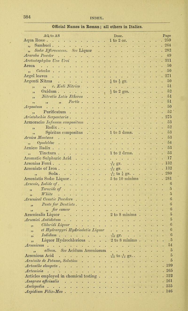 INDEX. Official Names in Roman; all others in Italics. AO, to AS ■ Dose. Page Aqua Rosse 1 to 2 oz. 259 „ • Sambuci . . . . f • V .' .... 264 „ Soda} Fffervescens. See Liquor 282 Araroba Powder . . 49 Arctostaphylos Urn TJrsi 311 Areca 50 ,, CatecJm 50 Argel leaves . .' . . . . . . . . . . . ... . . .  . 271 Argenti Nitras . . . \ to \ gr 50 „ b. Kali Nitrico . . . ' 51 „ Oxidum . . . , J to 2 grs 52 „ Nitratis Lotio Ftherea  51 „ Fortis 51 Argentum 50 Purificatum 52 ' Aristolochia Serpentaria , 275 Armoracise Infusum compositam 53 „ Eadix. - 52 „ Spiritus compositus . . . . 1 to 3 drms 53 Arnica Montana 53 „ Opodeldoc 54 Arnicse Radix . . .... ' 53 Tinctura 1 to 2 drms 53 Aromatic Sulphuric Acid 17 Arsenias Ferri Te gr 132 Arseniate of Iron . . . fg-gr 132 Soda. ........ ^ to i gr 280 Arsematis Sodse Liquor 5 to 10 minims .' . . .281 Arsenic, Iodide of 6 „ Teroxide of 5 „ White 5 Arsenical Caustic Powders . . . ... 6 „ Paste for Dentists. . . 6 „ for cancer 6 Arsenicalis Liquor 2 to 8 minims 5 Arsenici Antidotum 5 Chloridi Liquor 6 „ et Hydrargyri Hydriodatis Liquor 6 „ lodidum'. '. . gr. . . . \ .: • . . '6 „ Liquor Hydrochloricus . . . . 2 to 8 minims 5 Arsenicum 54 album. See Acidum Arseniosum 5 Arsenious Acid -6^ to gr 5 Arsenite de Potasse, Solution 5 Artanthe elongata 199 Artemisia . * 265 Articles employed in chemical testing 322 Asagrma officinalis 261 Asclepedin 335 Aspidium Filix-Mas 146