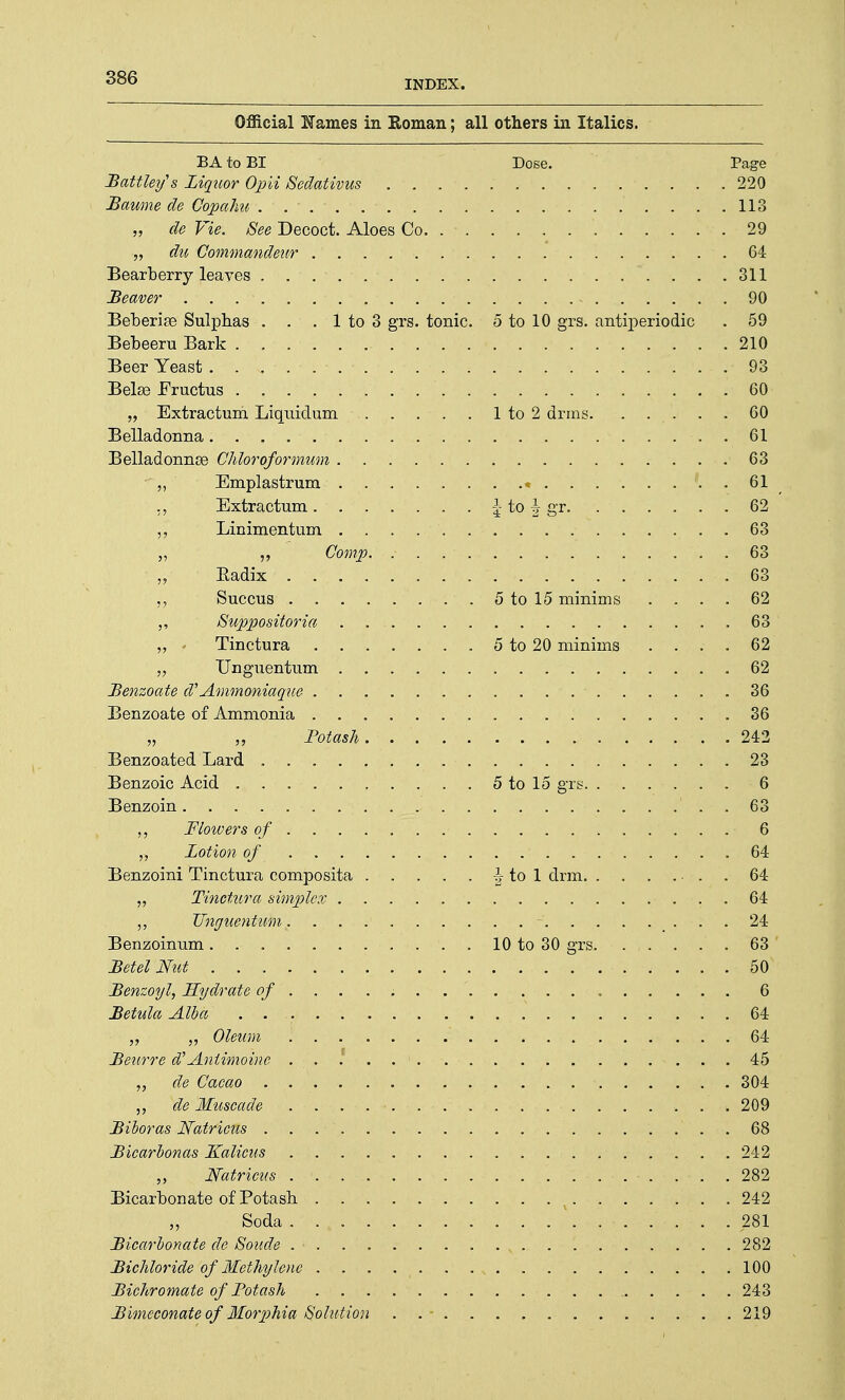 INDEX. Official Karnes in Roman; all others in Italics. BA to BI Dose. Page Battlexjs Liquor Opii Sedativus 220 Baume de Gopahu 113 „ de Vie. See Decoct. Aloes Co. 29 •„ du Gommandeur .64 Bearberry leaves 311 Beaver - 90 Beberise Sulphas . . . 1 to 3 grs. tonic. 5 to 10 grs. antiperiodic . 59 Bebeeru Bark 210 Beer Yeast 93 Belae Fructus 60 „ Extractum Liquidum 1 to 2 drms 60 Belladonna . 61 Belladonnas Chloroformum 63 „ Emplastrum « . 61 „ Extractum | to \ gr 62 Linimentum . . . . . 63 „ ,, Gomp 63 „ Radix 63 Succus 5 to 15 minims .... 62 Supposiioria 63 ' „ Tinctura 5 to 20 minims .... 62 „ Unguentum 62 Benzoate d'Ammoniaque 36 Benzoate of Ammonia 36 „ „ Potash 242 Benzoated Lard 23 Benzoic Acid 5 to 15 grs 6 Benzoin 63 Flowers of 6 „ Lotion of 64 Benzoini Tinctura composita i to 1 drm . 64 „ Tinctura simplex 64 Unguentum - 24 Benzoinum 10 to 30 grs. . . . . . 63 Betel Nut 50 Benzoyl, Hydrate of ...... 6 Betula Alba 64 „ „ Oleum 64 Beurre d'Antimoine 45 „ de Cacao 304 j, xde 'Muscade ...... . . . •. . k 209 Biboras Natricns ... 68 Bicarbonas L£alicus 242 „ Natricus 282 Bicarbonate of Potash v 242 „ Soda '. 281 Bicarbonate de Sonde , 282 Bichloride of Methylene 100 Bichromate of Potash 243 Bimeconate of Morphia Solution . .- .219