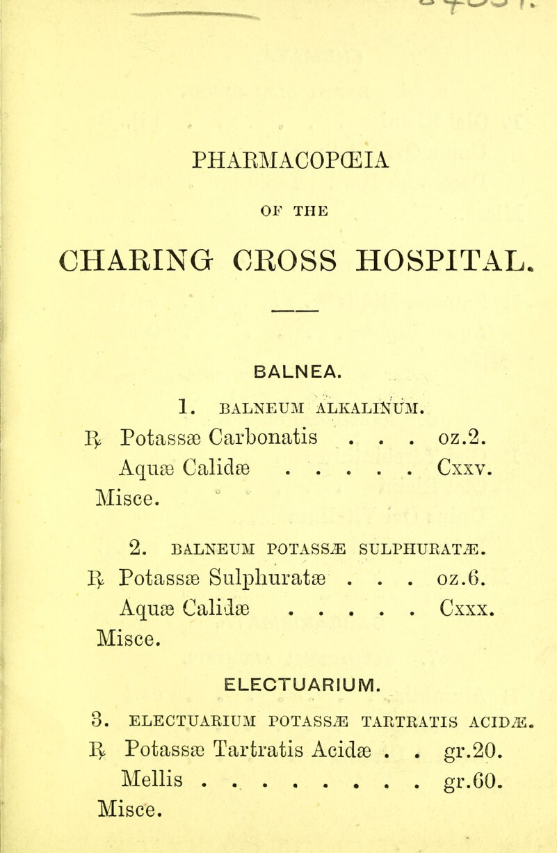 PHAEMACOPGEIA OF THE CHARING CROSS HOSPITAL. BALNEA. 1. BALNEUM ALKALINUM. 1^ PotassaB Carbonatis . . . oz.2. Aquse Calidse Cxxv. Misce. 2. BALNEUM POTASSiE SULPHURATiE. 1^ Potassse Sulphuratse . . . oz.6. Aquae Calidse Cxxx. Misce. ELECTUARIUM. 8. ELECTUARIUM POTASS^E TARTRATIS ACIDiE. Potasssc Tartratis Acidae . . gr.20. Mellis . gr.60.