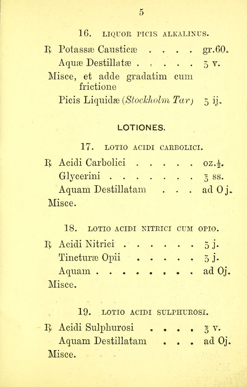 16. LIQUOR PICIS ALKALINUS. 1^ Potassse Causticse .... gr.60« Aqure Destillatae ..... 5 v. Misce, et adcle gradatim cum frictione Picis Liquids {Stockholm Tar) 5 ij\ LOTIONES. 17. LOTIO ACIDI CARBOLICI. 1^ Acidi Carbolici oz.^„ Glycerini 5 ss. Aquam Destillatani ... ad 0 Misce. 18. LOTIO ACIDI NITEICI CUM OPIO. I> Acidi Nitrici 5 j. Tincturae Opii 5 j. Aquam • • ad Oj. Misce. 19. LOTIO ACIDI SULPHUEOSI. 1> Acidi Sulphurosi . • . . 5 v. Aquam Destillatam ... ad 0j\