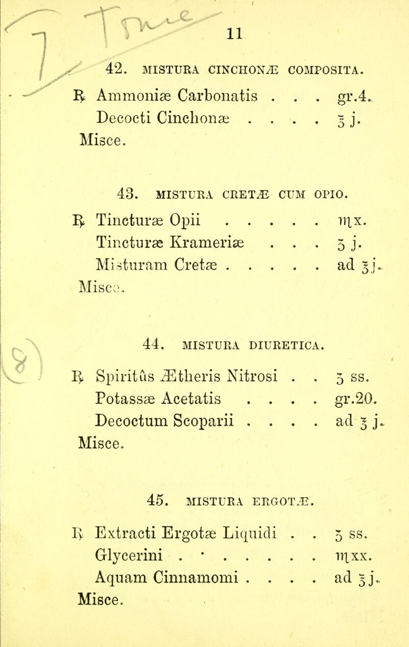 42. MISTURA CINCHONA COMPOSITA. 1^ Ammonias Carbonatis . . . gr.4. Decocti Cinchonas .... 5 j. Misce. 43. MISTURA CRET^ CUM OPIO. ]^ Tincturae Opii 111 x. Tincturae Krameriae . . . 5 j. Misturam Cretae ad 5]. Miscc3. 44. MISTURA DIURETICA. Iy Spirit us iEtheris Nitrosi . . 5 ss. Potassae Acetatis .... gr.20. Decoctum Scoparii . . . . ad 5 j. Misce, 45. MISTURA ERGOT.E. Iy Extracti Ergotae Liquidi . . 5 ss. Glycerini . • irtxx. Aquam Cinnamomi . . . . ad gj*