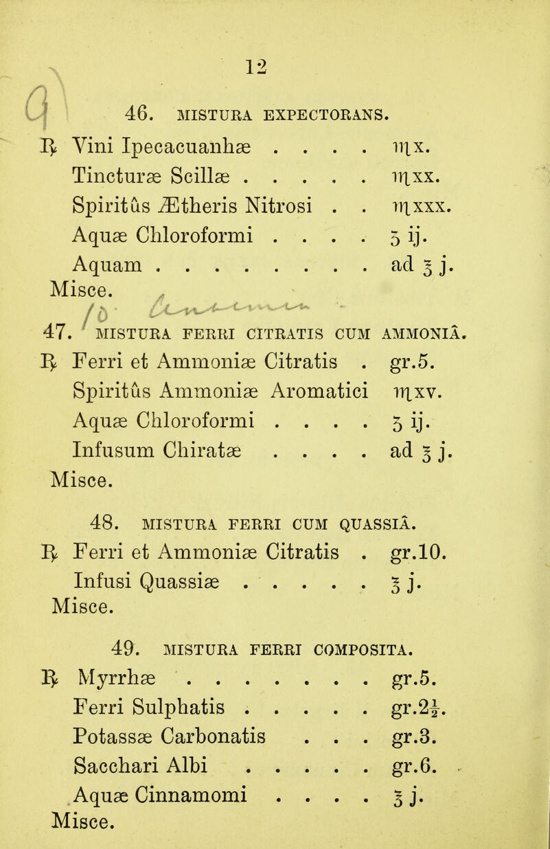 12 46. MISTURA EXPECTORANS. 1^ Vini Ipecacuanhae .... nix. Tincturae Scillse irtxx. Spirit us yEtheris Nitrosi . . ?nxxx. Aquse Chloroformi . . . . 5 ij. Aquam . ad 3 j. Misce. 47. MISTURA FERRI CITRATIS CUM AMMONIA. 1^ Ferri et Ammonise Citratis . gr.5. Spiritus Ammonise Aromatici ntxv. Aquse Chloroformi . . . . 5 ij. Infusum Chiratse . . . . ad 5 j. Misce. 48. MISTURA FERRI CUM QUASSIA. 1^ Ferri et Ammonise Citratis . gr.10. Infusi Quassise . . . . . 5 j. Misce. 49. MISTURA FERRI COMPOSITA. Myrrhse gr.5. Ferri Sulphatis ..... gr.2^. Potassse Carbonatis . . . gr.3. Sacchari Albi gr.6. Aquse Cinnamomi . . . . 5 j.
