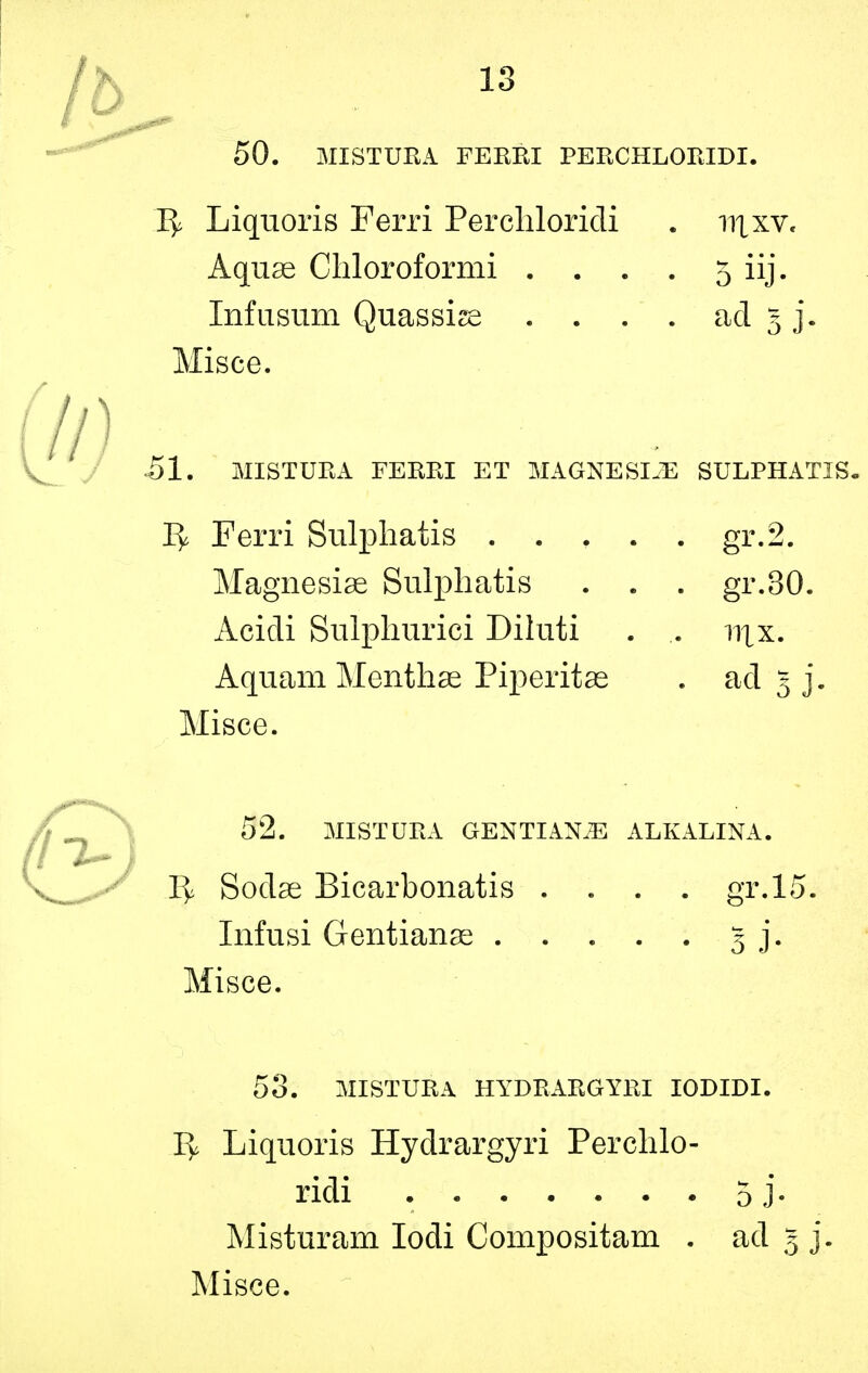 50. MISTURA FERRI PERCHLORIDI. Ty Liquoris Ferri Perchloricli . 111 xv. Aquas Chloroformi . . . . 5 iij. Infusum Quassize . . . . ad 5 j. Misce. 51. MISTURA FERRI ET MAGNESIJE SULPHATIS. 1^ Ferri Sulphatis gr.2. Magnesiae Sulphatis . . . gr.30. Acidi Sulphurici Diluti . .. n\x. Aquam Menthae Piperitae . ad 5 j. Misce. 52. MISTURA GENTIANS ALKALINA. 1^ Sodae Bicarbonatis .... gr.15. Infusi Gentianae 3 j. Misce. 53. MISTURA HYDRARGYRI IODIDI. I> Liquoris Hydrargyri Perchlo- ridi 5j- Misturam Iodi Compositam . ad 5 j.