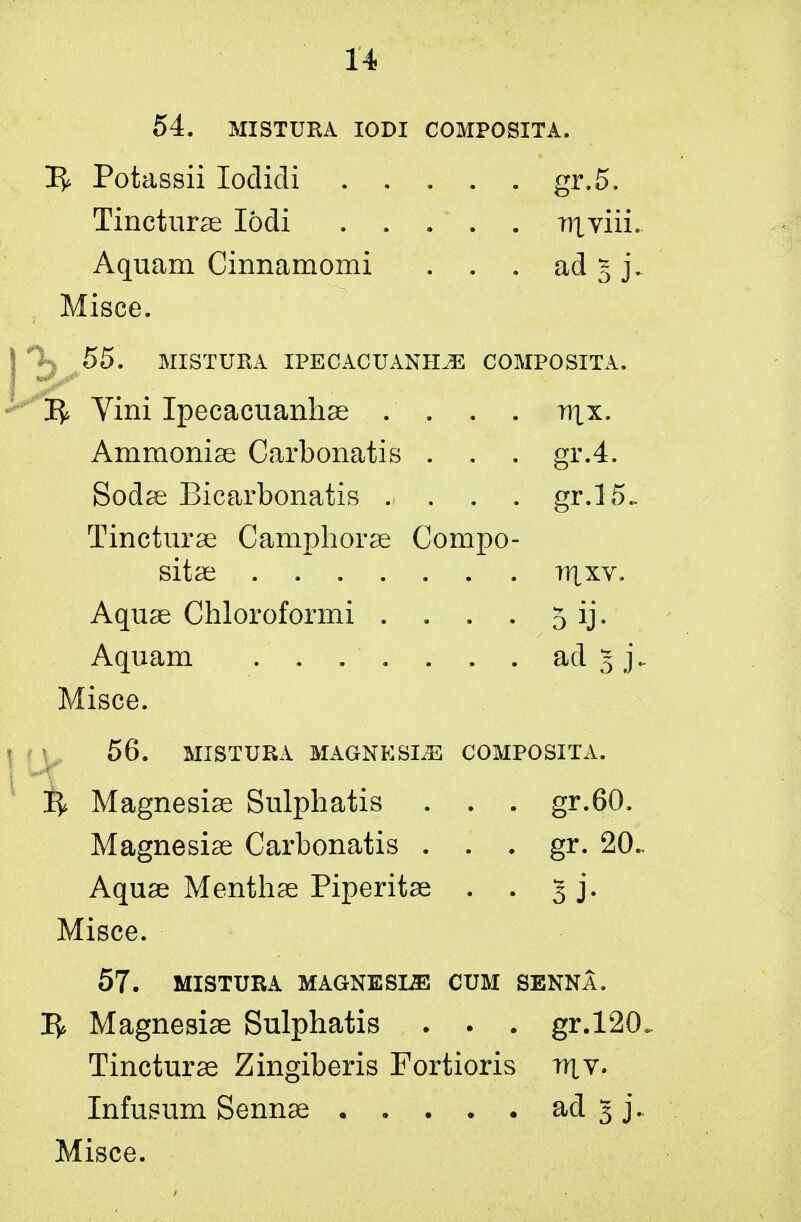 54. MISTURA IODI COMPOSITA. 3^ Potassii lodidi ..... gr.5. Tincturae Iodi ..... niviii. Aquam Cinnamomi . . . ad § j. Misce. ) 55, MISTURA IPECACUANHA COMPOSITA. R Vini Ipecacuanhae . . . . nix. Ammoniae Carbonatis . . . gr.4. Sodae Bicarbonatis .... gr.15- Tincturse Camphorae Compo- sitae ti|xv. Aquae Chloroformi . . . . 5 ij. Aquam . ad 5 j\ Misce. 56. MISTURA MAGNESLE COMPOSITA. R Magnesiae Sulphatis . . . gr.60. Magnesiae Carbonatis . . . gr. 20.. Aquae Menthae Piperitae . . 3 j. Misce. 57. MISTURA MAGNESLE CUM SENNA. R Magnesise Sulphatis . . . gr.120. Tincturae Zingiberis Fortioris iuv. Infusum Sennae ..... ad 5 j.