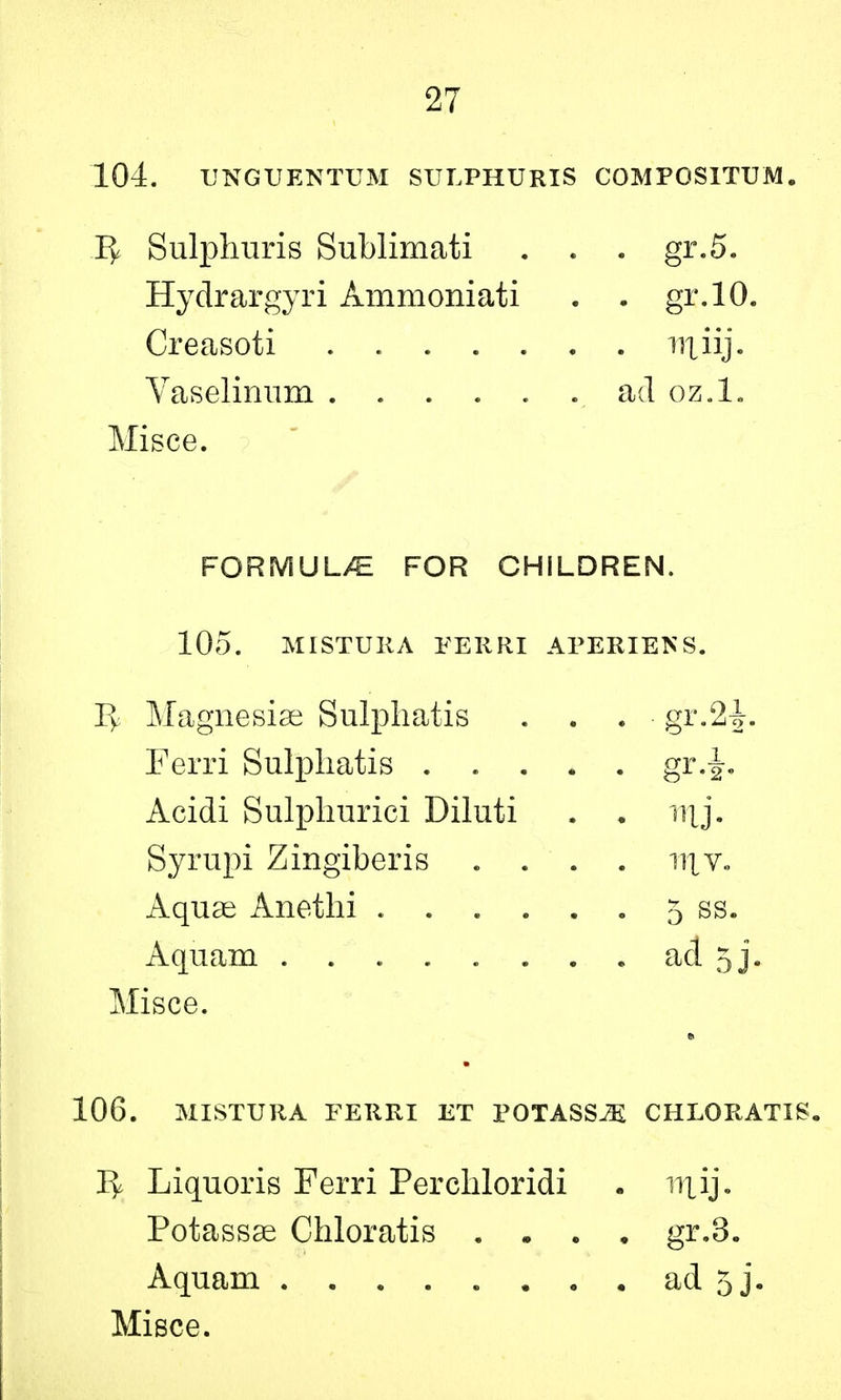 104. UNGUENTUM SULPHURIS COMPOSITUM. Sulphuris Sublimati . . . gr.5. Hydrargyri Ammoniati . . gr.10. Misce. FORMULAE FOR CHILDREN. 105. MISTURA FERRI APERIBNS. Magnesise Sulpliatis ... gr.2J. Ferri Sulpliatis gr-2- Acidi Sulphurici Diluti . . Syrupi Zingiberis .... niv. Aquae Anethi 5 ss. Aquam . ad 5j. Misce. 106. MISTURA FERRI ET POTASSES CHLORATIS. 1^ Liquoris Ferri Perchloridi . niij. Potassse Chloratis . • . . gr.3. Aquam ad 5j. Misce. Creasoti Vaselinum . rriii]. ad oz.l.