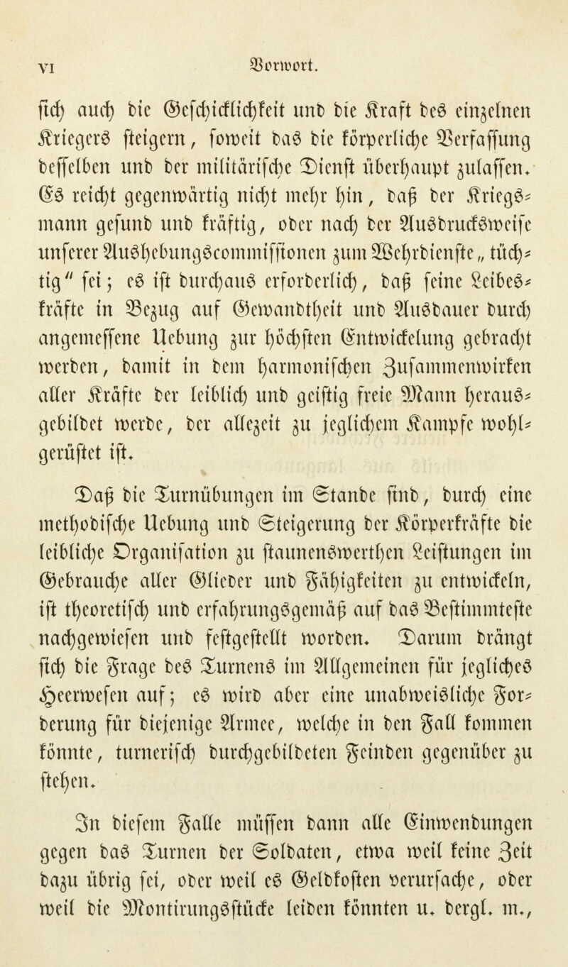 V! ftcf) aud) bie ©efcfyicfficfyfeit unb bte ihaft be£ einzelnen ÄtiegerS fteigern, forocit ba$ bte förderliche 23erfaffung beffelben unb ber militärifcbe Dtmfi überhaupt julaffeiu ©3 reicht gegenwärtig ntcf)t mef)r l)in, ba£ ber ÄriegS* mann gefunb unb fräftig, ober nad) ber 2luöbrutföweifc unferer 2luöl)ebungöcommifftonen jum Söefyrbienfte,, tücfy* tig  fei; e3 ift burcfyauö erforberlicf), baß feine Setbeö^ fräftc in Se^ug auf ©ewanbtfyeit unb Sluöbauer burd) angemeffene Hebung jur f)öct)ften (Sntwtdelung gebraut werben, bamit in bem harmonifeben ßufammenwitfen aller Ärafte ber leiblid) unb geiftig freie SRann herauf gebilbet werbe, ber aUqtit ju j[eglicl)em Äampfc n>ol)U gerüftet ift. 2)a{3 bie Turnübungen im ©tanbe ftnb, burd) eine metl)obifct)e Uebung unb Steigerung ber Äörperfräfte bie leibliche Drganifation ju ftaunenSwertfyen Seiftungen im ©ebraucfye aller ©lieber unb gafjigfeiten ju entwirfein, ift tfycoretifd) unb erfahrungsgemäß auf ba6 33cftimmtefte nacfygewiefen unb feftgeftellt worbem 3)arum brängt ftcf) bie grage beö Turneng im Slllgemeinen für ieglidjeö ^peerwefen auf; eS wirb aber eine unabweiölidje $ox* berung für biejenige 2lrmee, welche in ben Sali fommen fönnte, turnerifcf) burdjgebilbeten geinben gegenüber ju ftef)em 3n biefem galle müffen bann alle ©inwenbungen gegen ba$ Turnen ber ©olbaten, etwa weil feine ßtit baju übrig fei, ober weil e§ ©elbfoften $erurfad)e, ober weil bie 9Jfontirimgöftürfe leiben fönnten u. bergL mv