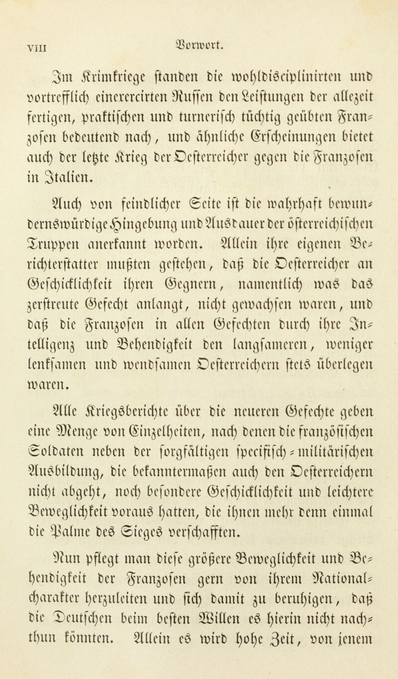 3m frimfriege ftanben bie wof>(t)täctp(tntrtcn unb vortrefflich einererctrten Hüffen ben Seiftungen ber allezeit fertigen, prafttfctjen unb turncrtfct) tüchtig geübten gran* gofen bebeutenb nach, unb aljnücfje ©rfcfyemungen bkM auef) ber lefctc Krieg berDefterrei^er gegen bie granjofen in Statten* 2lud) von feinbltcher (Seite ift bie wat)rf)aft btxovm* bern3würbige,£)ingebung unbSluStauerber öficrrctdjifct>cit Gruppen anerfannt Horben. SlÖem it)re eigenen 33e>- ricfyterftatter mußten gefielen / bajj bie Defterreichcr an ©efcfyirfltcfyfett ihren ©egnern, namentlicf) wa§ ba$ jerftreute ©efecht anlangt, nid)t gett>act)fcn waten, unb ba£ bie granjofen in allen @efed)ten burd) t£)re 3n>- tetligenj unb 23ehenbigfett ben langfameren, weniger tenffamen unb wenbfümen Dcfierreidjern ftetö überlegen waren. Sltfc Kriegsberichte über bie neueren ©efecfjtc geben eine Spenge von (Sinjelljeiten, nad) benen btc franjöftfc^cn Solbaten neben ber forgfältigen fpeciftfd) * militarifdjen 2luSbilbung, bie befanntermafen auch ben Oefterreictjern nicht abgeht, noch befonbere ©efebief(ichfeit unb leichtere Sewcglichfeit voraus hatten, itjnen mehr benn einmal bie Saline beS Siegel verfchaffteru sJiun pflegt man biefe größere 33ewegltd)feit unb 23iv henbigfeit ber grangofen gern von ihrem National* charafter herzuleiten unb fich bamit ju beruhigen, ba$ bie X)eutfd)en beim beften 2Öitten eS t)'er'n nidt^t nad)* t()un fönntem Slllein cS wirb t>oJ)e 3eit, von jenem