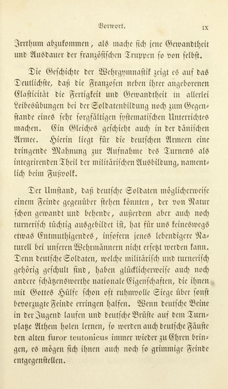 IX 3rrtt)itm afegufommen, a(3 macfye ftct) iene ©ewanbtfyeit unb 2lu3bauer bor fran^öftfd)cn Gruppen fo son felbft* 2) (e @efd)id)te ber 2Bef)rgtymnaftif geigt e6 auf baS -Deutliche, bap bie gran^ofen neben ifyrer angeborenen (Stafticitat bte gertigfeit unb ©ewanbtfyeit in allerlei Leibesübungen bei ber ©olbatenbübung noct) jum@egen* ftanbe etneS fet)r forg faltigen fyftematifcben Unterrichtes machen* (Sin ®Ieid)e3 gefdjtefyt aud) in ber banifd)en Slrmee. hierin liegt für bte beutfcfyen 2lrmeen eine bringenbe SDialjnung gur Slufnaftme bc8 £urnen$ als integrtrenben £|eü ber mtlttärtfd)en Stu^tnlbung, namens lid) beim gufnwlf* 3) er Umftanb, baß beutfcfye ©olbaten möglid)crweife einem geinbe gegenüber ftefjen fönnten, ber üon Statur fd)on gewanbt unb bebenbe, auferbem aber aueb nod) turnertfet) tüd)tig auögebilbet ift, f)at für unö feincön>eg8 ctn>aS @ntmutt)tgenbeS, infofern jenes tebenbigere sJ?a* turelt bei unferen Weltmännern ntd)t erfefct werben fann. X)enn beutfd)e©o(baten, we(d)e müttärifd) unb turnerifd) gehörig gefcfyult jtnb, fyaben g(ücf(id)erweife aud) nocl) anbere fcfyäfcenSwertfye nationale (Sigenfctaften, bie if)nen mit ©otteS §ülfe fcfyon oft rufynwolle Siege über fonft bet>orgugtegeinbe erringen Raffen* 2öenn beutfd)e Seine in berSugenb laufen unb beutfdjeSrüftc auf Dem £urn* plaf$e 2ltf)ein fyolen lernen; fo werben auef) beutfcfyegäufte Den alten furor teutonicus immer wieber gu ©f)ren brin^ gen, eö mögen ftcb t^nen auc{) nod) fo grimmige geinbe entgegenftetlen*