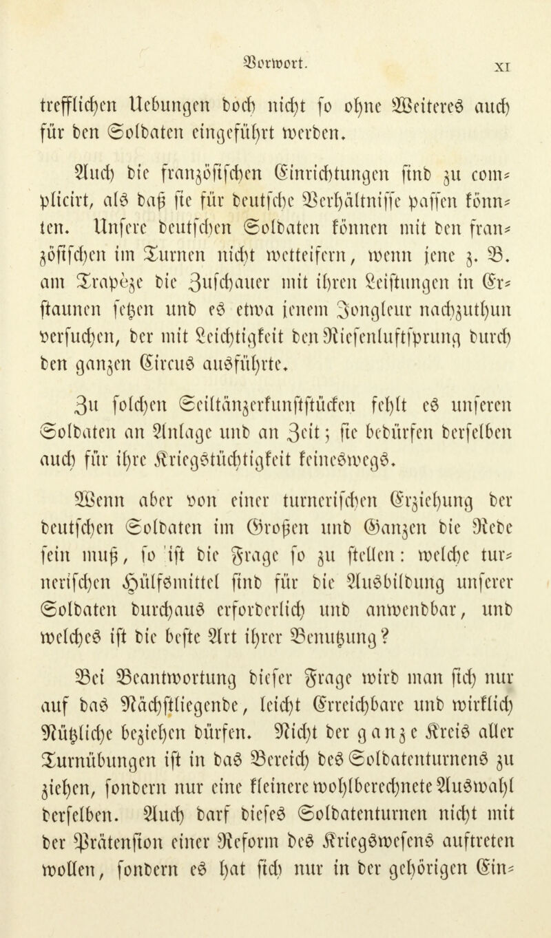 XI trefflichen Uebungen boeb nicht (o ohne SBeitereö auch für ben ©olbaten eingeführt werben* Sind) bie franjöftfchen Einrichtungen ftnb com* plicirt, al3 baf fte für beutfebe 9Sert)attniffe paffen fönn* lern Unfere beutfeben feolbaten fönnen mit ben fran* jöftfcfyen im Turnen nicht wetteifern, wenn jene j. 53. am £ra!pe$e bie 3ufd)auer mit ihren Seiftungen in ©r* ftaunen feiert unb e£ etwa Jenem Jongleur nacbjutt)un tterfudjcn, ber mit Seidjtigfeit bejtSiiefenluftfprung buref) ben ganjen SireuS ausführte* 3u fold)en ©eiltänjerfunftftücfen fehlt e$ unferen ©olbaten an Stnlage unb an ^cit; fte bebürfen berfelben aueb für ihre Äriegetücbtigfeit feincöwegö* Sßenn aber Don einer turnerifeben @rjiel)ung ber beutfeben ©olbaten im ©rojjen unb ©anjen bie 3Sebe fein muß, fo ift bie gragc fo ju ftellen: welche tuiv nertfeben $ülf0nutte( ftnb für bie 2lit8bübung unferer ©olbaten burd)au8 erforberlicf) unb anwenbbar, unb welche^ ift bie befte 2(rt ihrer Senkung? SBet Beantwortung biefer §rage wirb man ftch nur auf ba£ 9iächftliegenbe, leicht Erreichbare unb wirflid) 9M£lid)e beziehen bürfem 9?id)t ber ganje Äreiö aller Turnübungen ift in ba3 Bereich be3 ©olbatcntumenö ju Riehen, fonbern nur eine Heinere wohlberecbnete2lu3wal)l berfelben. 2tud) barf biefeö ©olbatenturnen nicht mit ber *ßratenfton einer Reform bed J?rieg3wefenS auftreten wollen, fonbern eS t)at ftcb nur in ber geborigen (Sin-