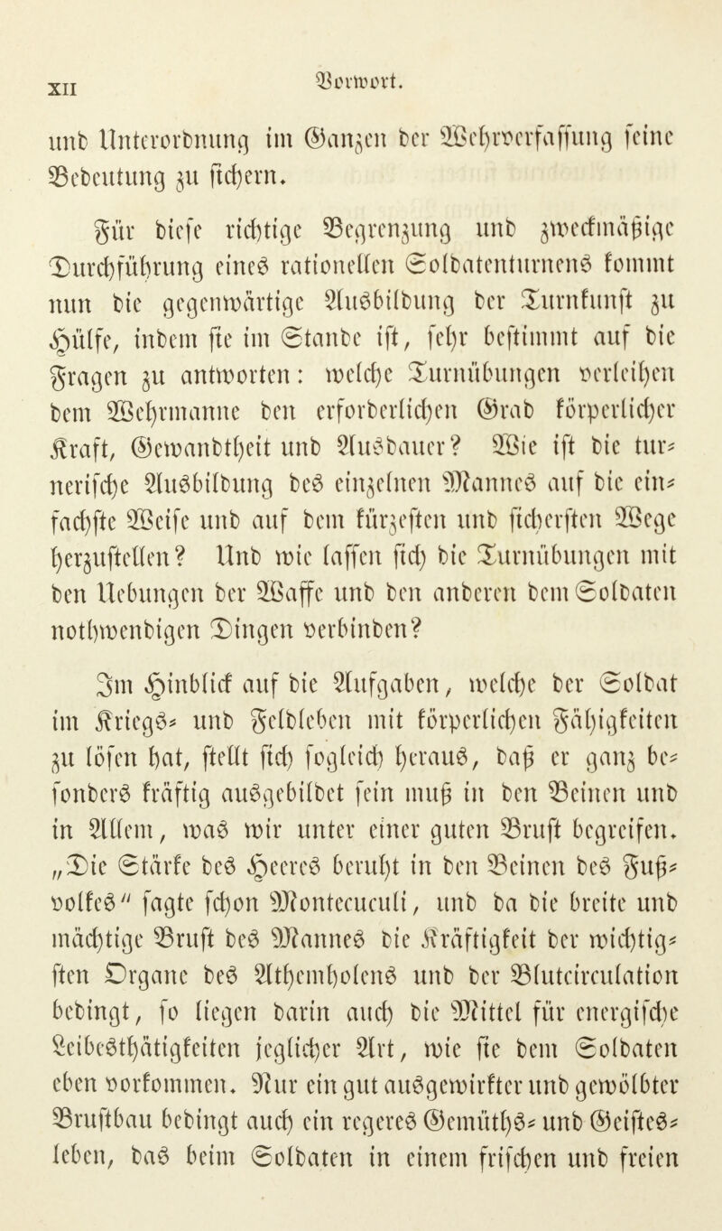 unb Unterordnung im ©anjen bcr ffiefyroetfaffung feine Sebcutung ju fiebern. gür biefe richtige Segrengung unb jtt>e<fma£tfle I)urd)füt)rung eine« rationellen ©olbatenturnenS fommt nun bie gegenwärtige 2lu«bilbung ber Turnfunft ju £ülfe, inbein fte im ©tanbe ift, fefyr beftimmt auf bie fragen ju antworten: w>elct>c Turnübungen fcerfetfyen bem SBcfyrmanne ben erforberlid)en @rab förperlidjer Äraft, ©ewanbtfyeit unb Sluöbauer? 2öie ift bie tur* nerifetje 2Iu«bitbung be« einzelnen SJianneö auf bie ein* facfyfte 2ßeife unb auf bem fürjeften unb fteberften 2Bege t)ergvtftctlen? Unb rote (äffen fiel) bie Turnübungen mit ben Hebungen ber 2ßaffe unb ben anberen bemSolbaten notwendigen fingen üerbinben? 3m Jptnblicf auf bie Aufgaben, welche ber ©olbat im ÄriegS* unb gelbleben mit forperticfyen gafytgfeiten iu löfett t)at, ftellt ftd) fogleid) fyerau«, ba£ er gang be* fonberö fräftig au«gebitbet fein mu£ in ben Seinen unb in 2lllem, wa« wir unter einer guten ©ruft begreifen. „3)ie ©tärfe be« §eere« beruht in ben Seinen be« $uf^ &olfe8 fagte fefyon SÄontecuculi, unb ba bie breite unb mäefytige SSruft be« ÜRanneß bie Äraftigfeit ber wichtig* ften Drganc be« 2ltf)emt)olen6 unb ber Slutärculation bebingt, fo liegen barin aud) bie ÜÄittel für energtfcfye Seibeötfyatigfeiten jeglicher 2lrt, wie fte bem ©olbaten eben sorfommem 9^ur ein gut au«gewirfter unb gewölbter SSruftbau bebingt aud) ein regere« ©emütf)«* unb ©eifte«* leben, ba« beim ©olbaten in einem frifdjen unb freien