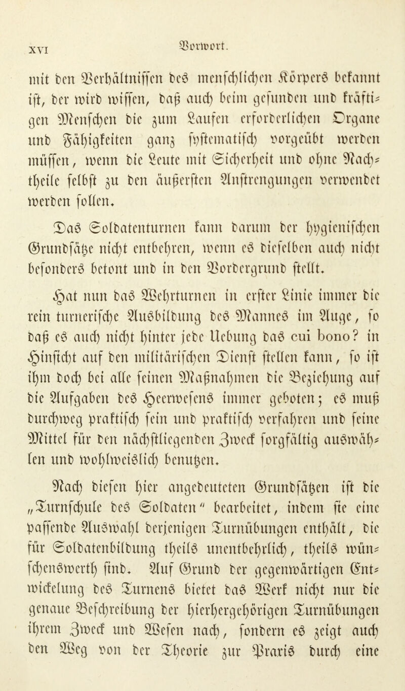 mit ben SBerbaltniffen bog meitfcfyh'cfyen Äörperö befannt ift, ber wirb wiffen, ba£ auch beim gefunben unb fräftü gen 9Jlenfcfyen bie jutn Saufen erforberlicfcen Drgane unb gäf)igfeiten ganj fyftematifch üorgeübt werben muffen, wenn bie Seute mit (Sicherheit unb of)ne 9?adv tt)ei(e felbft ju ben aujkrften Slnftrengungen tterroenbet werben follen* DaS ©otbatentumen fann barum ber hvgienifchen ©runbfäjje ntd^t entbehren, wenn eö biefelben auch nicht befonberö betont unb in ben 93orbcrgrunb ftcüh §at nun ba$ SBehrturncn in erfter Sinie immer bie rein turnerifebe Sluöbübung bcö 9Äanne8 im Sluge, fo baß c6 auch nid)t hinter jebe Uebung baS cui bono? in $inftd)t auf ben milttärtfc^en S)ienft [teilen fann, fo ift ihm boeb bei alle feinen 9J?afnat)men bie Sejiefyung auf bie Slufgaben bcö ^eerwefenö immer geboten; eö mu£ burchweg praftifch fein unb praftifd) verfahren unb feine SÄtttel für ben nächftliegenben $md forgfältig auSroafy* len unb wohlweislich benu£em Stach btefen E)ter angebeuteten ©runbfafcen ift bie „Turnfchule beö ©olbaten bearbeitet, inbem fte eine paffenbe 2lu3wafyl berjenigen Turnübungen enthält, bie für ©olbatenbifbung tf)etl3 unentbehrlich, tfjetfö wün* fchenSwertf) ftnb. 2luf ©runb ber gegenwärtigen @nt* wirfetung be§ Turnens bietet baö Sßerf nid>t nur bte genaue Sefchretbung ber f)tcrl)ergef)örigen Turnübungen ihrem 3wed unb Sßefen nach, fonbern e£ geigt auch ben 2Öeg von ber Theorie jur *ßrari8 burch eine