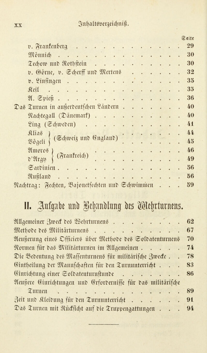 3nljaft$öerjetcljnij$. Seite i\ ^ranfenfrerg 29 Wlbnnid) 30 Tecfycw nni> Diotbftctit 30 i>. ®öwe, t>. ©djerff unfc SUiertenö 32 t>. öinftttgen 35 Äeü 35 8. ©frfejj 36 £a£ Turnen in augert>cittfc^en Säntern 40 9lad;tegaa (©änemarf) 40 ging (©Sweben) 41 Atta* ) ; , 44 Sftge« j f6*** unt) «»Öto»W 45 Sfouro« ) 46 t'Xrft j CSvanfrctd)) 49 ©arfcmieit 56 9hij?fant> 56 Wadjtrag: ^ed^ten, Sajonetfedjten unt> ©cfyttnmmat ... 59 II. Aufgabe traft IcIjauMwug tos Wtfyxtmms. 2tttgemetner ßweef freS SßcfyrturnenS 62 sD}etf)ofre fceS $Wttärturnen3 67 Steigerung eines DfftcterS über s)}tetfyofce feeS ©ötfcatentumenS 70 formen für ba3 ^Htitärturnen im 2lffgemetnen 74 T)te 23et>eutung fceS SDIaffentitrnenö für nttfttärtfcl>e ßweefe . . 78 dtnt^ettung t>cr Sftannfcfjaften für fcen Turnunterricht ... 83 Einrichtung einer ©otfcatentumfhmbe 86 Leittiere Einrichtungen unt> drforfcerniffe für fraS mttitärifdj)e turnen 89 ßeit unt) ütetfcung für t>en Turnunterricht 91 £5a3 Turnen mit 3iücfficl;t auf frte Truppengattungen ... 94