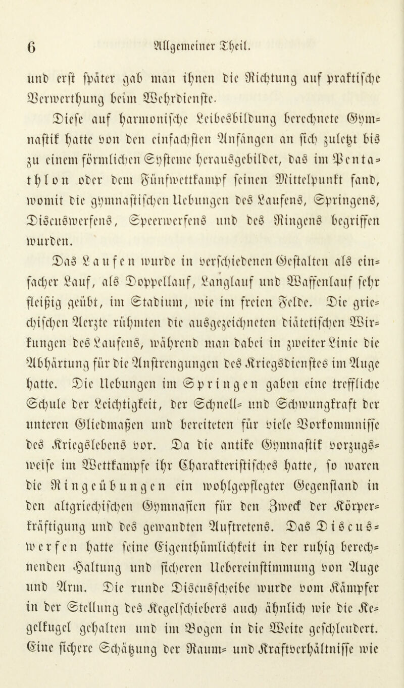 unb crft fpäter gab man ifynen bie Sichtung auf praftifd)e 2?crwcrtl;ung beim SBetjrbienfte. 3)iefe auf t)armonifd?e Sei6e§l6ilbuttg berechnete ©!)in= najlif t;atte üon ben einfachen Anfangen an ftd) jufc^t bi3 5U einemförmlichen©fyftemetjerauSgebitbet, bas ims4Senta* tfylon ober beut ffünfroettfawtyf feinen SDfittefyunft fanb, womit bie gfymnaftifcfyen Hebungen beS SaufenS, ©}>ringen8, 3)i3cu3werfen3, Speerwerfen^ unb be§ SRingenS begriffen würben. £)a3 Saufen würbe in betriebenen ©eftalten at§ ein= fad)er Sauf, a(3 3>oppeUauf, Sanglauf unb SBaffentauf fet;r fleißig geübt, im ©tabium, wie im freien Selbe. 2)ic grie* cfyifcfyen 5lerjte rühmten bie au$ge$eid)neten btdtetifdjen 2Öir= fungen be£ Saufend, wafyrenb man babei in jmeitcr Sinie bie 5lbf)artung für bie Qlnftrcngungcn be§ ÄriegSbienfteS im Qluge l;attc. SDie Hebungen im Springen gaben eine trefffitfje @d;ule ber Seiefytigfeit, ber ©cfynclU unb ©dmningfraft ber unteren ©tiebmafen unb bereiteten für biete 33orfommniffc beS Ärieg£lebcn3 öor. 35a bie antife ©tymnafiif fcorjugfr weife im SBettfampfe it;r ßljatafterifiifcfyeS tyatte, fo waren bie Siingeübungcn ein wof)tgepflegtcr ©egenfknb in ben altgried)ifd)en ©tymnaften für ben 3wecf ber Äörper~ Mftigung unb be§ gewanbten 2luftretenö, 2)a8 2)i6cu§* Werfen J?atte feine ©igentt)ümlid)feit in ber rutyig berede nenben Haltung unb ftdjeren Uebereinftimmung öon s3lugc unb 9trm, 35ie runbe 5)iScu8fd?eibe würbe üom Kämpfer in ber (Stellung be3 Äegelfd)ieber3 aud) afmlid) wie bie Äe* gelfuget gehalten unb im Sogen in bie SBcitc gcfcfyleubert. ©ine fujjerc ©d;ä£ung ber Staunt? unb Äraftöetljattniffe wie