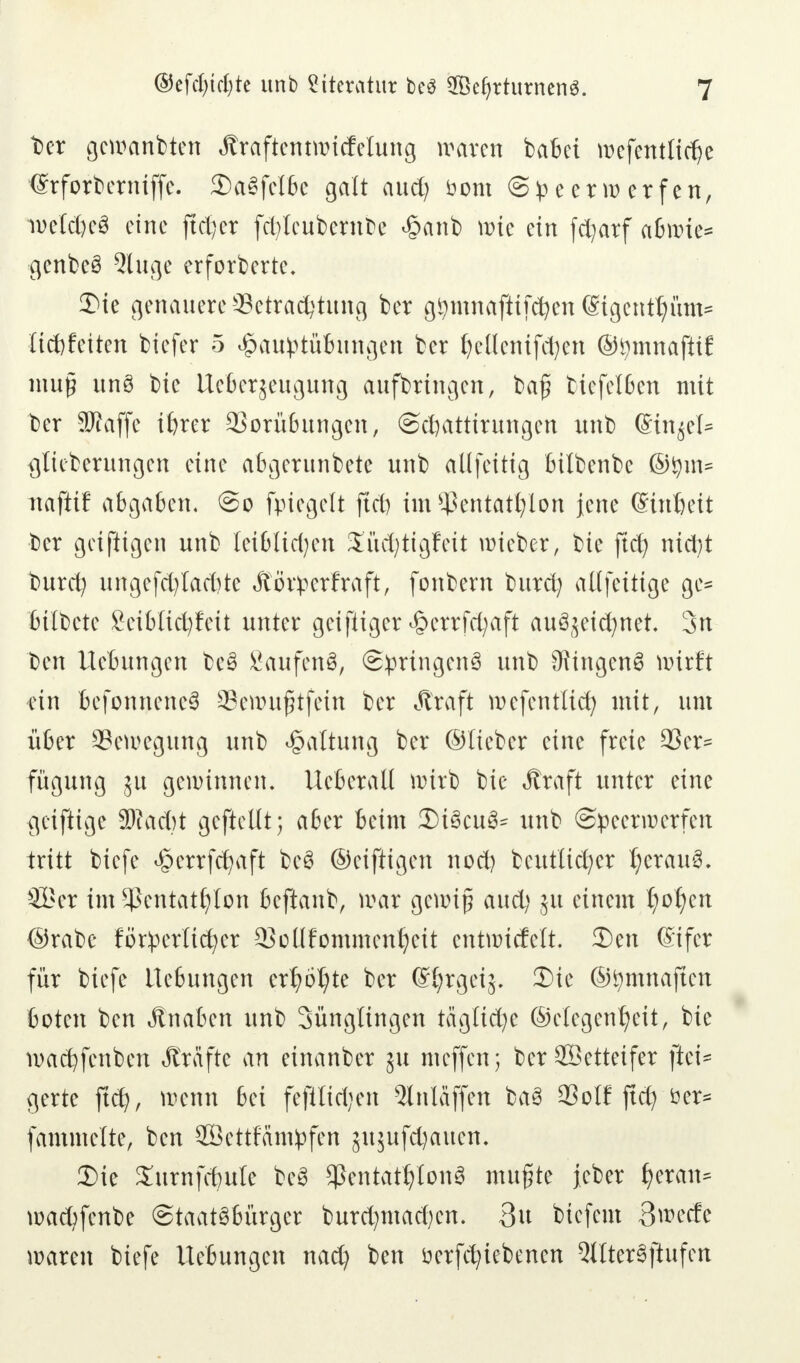 Der gemanbten Jlraftentmicfelung waren babei rocfentlidje €rforberniffe. 2)a3felbe galt auefy öom Speerwerfen, weites eine ftetjer fcfyleubetnbe <§anb wie ein fcfyarf abwie* gcnbeS 2luge erforderte. 2Me genauere Betrachtung ber g^mnafttfe^en @tgentt)üm= Itcbfetten btefer 5 £auptübungen ber fyeöenifcfyen ©tymnaftif mu§ unö bie tteberjeugung aufbringen, baf? biefelßen mit ber SMaffe ihrer QSorübungcn, ©ctjattirungen unb (Sinket* igtteberungen eine abgerunbete unb allfeitig bilbenbc ©tym« naftif abgaben, @o fpiegelt ftcb im Pentathlon jene (Sinbeit ber geifügen unb lei&licfyen Süc^ttgfeit roteber, bte ftch ntcfyt burd) ungcfd)lad)te Äörpcrfraft, fonbern burd; alt fettige ge* btlbetc Seibticfyfett unter geifiiger ^errfcfyaft auSjetcfynet 3n Den Hebungen be3 Saufen^ ©pringenS unb Singend wirft ein befonnene3 SSewujjjtfein ber Äraft wefentlid) mit, um über Bewegung unb Haltung ber ©lieber eine freie 9Ser= fügung 51t gewinnen. Uebcratl wirb bie Äraft unter eine geiftige 3Kad)t gcftcllt; aber beim 3M3cu3= unb Speerwerfen tritt biefe ^errfdjaft be3 ©eiftigen nod) bcutlicfycr I;crau3. SBer im Pentathlon beftanb, mar gewiß aud; ju einem f)of)en ©rabe förderlicher QMlfommcnheit entwickelt. 3)en Sifer für biefe Hebungen erhöhte ber (S^rgexg. 3)te ©fymnaften boten ben Jtnabcn unb Sünglingen tägltd;e ©elegenfjeit, bte wachfenben Äräfte an einanber $u meffen; ber Söetteifer ftet= gerte ftd}, wenn bei fefilidjen 5lnläffen ba3 23olf ftd? öer* fammclte, ben SBettfätnpfen sujufdjaucn. 3Me Xurnfcbule bc3 Pentathlons mufte Jcber fycxaiu wad)fcnbe Staatsbürger burd^macben. 3u biefent 3^ecfe waren biefe Hebungen nad) ben üerfchiebenen 5ltter3ftufcn