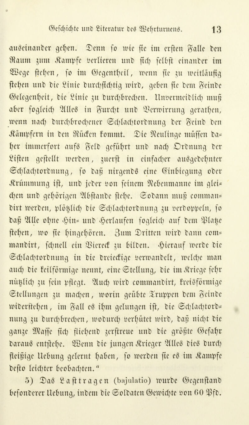 aufeinander gc^en. 3)enn fo wie fte im erften galle ben $aum jum Kampfe Verlieren unb ftcfy fctDft einander im SBege fielen, fo im ©egentJjcil, wenn fte $u weitläufig fielen unb bie Sinie burdjjtdjtig wirb, geben fte bem Seinbe ©elegentjeit, bie Stnic 51t burd)brcd)em ttnöermeiblid? muj? aber fogleid) 5tlle8 in Surdjt unb Verwirrung geraden, wenn 11 ad) burd)brod)cner @d)lad)torbnung ber S'etnb ben «Kämpfern in ben Striefen fommt. Sic Neulinge muffen ba= I;er immerfort aufs Selb geführt unb nad) Drbnung ber Siften gefteüt werben, juerft in einfacher ausgebeutet @d)lad;torbnung, fo bafi nirgenb3 eine ©inBiegung ober Krümmung ift, unb jeber öon feinem Sletenmanne im gtet* d)en unb gehörigen Qlbftanbe ftetye. (Sobann mu§ common* birt werben, plö&lid? bie @d)lad)torbnung ^u öerboppeln, fo bafj 9llle ofyne <§in= unb ^erlaufen fogteid? auf bem $ta$e fielen, wo fte t;ingel;ören. 3um ^Dritten wirb bann com= manbirt, fcfynetl ein Vierer! 51t feilten, hierauf werbe bie @d)lad)torbnttng in bie breieefige fcerwanbelt, welche man aud) bie fettformt ge nennt, eine Stellung, bie im Äriege fefyr nüfeltd; 51t fein pflegt. Qlucfy wirb commanbirt, ftet^förmige Stellungen ju madjen, worin geübte Gruppen bem geinbe wibcrftcl;en, im Sali c3 il)m gelungen ift, bie ©cfylactytorb* nung ju burd)brcd;en, woburd; öetljütet wirb, baft nid)t bie ganje Stfaffe ftd) ftteljenb jerftreue unb bie größte @efalp barau$ entfiele. SBenn bie jungen Krieger Qllleö bieg burd) fleißige Liebung gelernt Ijaben, fo werben fte e3 im «Kampfe befto leichter beobad^ten, 5) 2)a3 Saft tragen (bajulatio) würbe ©cgenftanb befonberer Uebung, inbem bie ©olbaten ®t\vid)te öon 60 *ßf&.