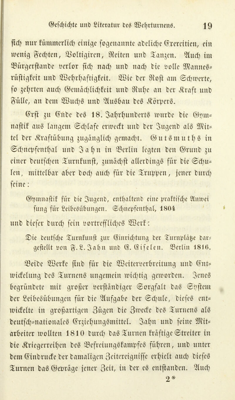 jtd? nur fümmerltäj einige fogenannte abelicfie (Vereiden, ein wenig gelten, 93oItigtren> leiten unb Sartjen, 5lucfy im Sürgerftanbe verlor ftct? nad) unb nacfy bie öolle Wannet rüfiigfett unb Se^r^aftigfeit 2Bie ber 3toji am Schwerte, fo je^rten aud} ©emacfyticfyfeit unb Stulje an ber Äraft unb Sülle, an bem 2Öud)3 unb 5lu36au be§ ÄßrfcetS. ©rfi ju ©übe be§ 18. SatytljunbertS würbe bie ©tym* ttaftif au8 langem ©d/fafe erwecft unb ber Sugenb als 3Kit^ tel ber Äraftüfcung juganglidj gemadn. © u 18 m u t Ij 3 in ©djne^fentfyal unb Safyn in SSetlin legten ben ©runb ju einer beutfd?en Xurnfunft, junacfyjl allerbingS für bie <Sä)\i* Ten, mittelfcar afcer bod) aud? für bie Stufen, jener burd) feine: ©tymnaftif für Die Sugenb, entljaltenb eine prafttfdje Sinket fung für Setfceäübungen. <Sd)nepfentf)al, 1804 unb biefer burcfy fein öortreffIid)e§ SÖerf: £)te beutfdje £urnfunft jur (Sinridjtung ber Turnplä^e bar; gefteUt ömt g.S.Safjn unb (S. (Sifelen. Berlin 1816. ©eibe 2öer!e ftnb für bie SBetteröerfireitung unb ®nt= wtcfelung beö SurnenS ungemein mistig geworben. 3ene3 Begrünbete mit großer öerftänbiger (Sorgfalt ba6 ©Aftern ber 8ei6c3ü6ungcn für bie 5lufgaBe ber @d)ttle, biefe§ ent* wicfelte in großartigen 3ügen bie Bwecfe beS XutnenS aU beutfd^nationaleS (Srjiet)ung3mitteL Satm unb feine 5)?it= artetter wollten 1810 burd) ba3 turnen Mftige Streiter in bie Ärtegerreifyen be3 33efreiung3fam£feS führen, unb unter bem Cnnbrutfe ber bamäligen Beitereigniffe erlieft aud) biefe§ turnen baS ©etorage {euer 3eit, in ber e3 entftanben. 9lud? 2*