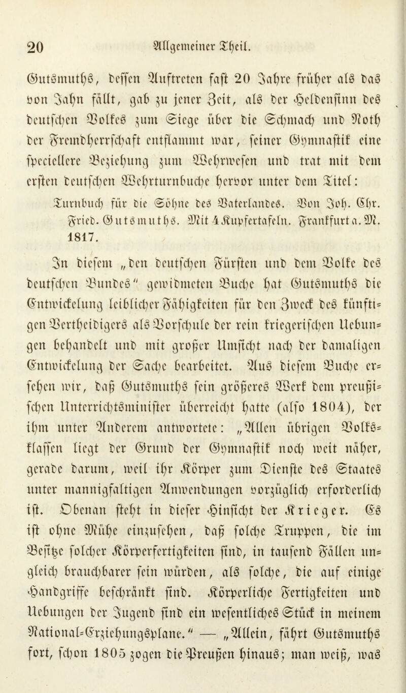 ©utSmuttjö, beffen Auftreten faft 20 3a£)rc früher atö baS öon Satjn fällt, gab ju jener 3cit, aI8 ber ^elbenftnn tcö beu-tftyen 93olfc3 $um Stege über bie ©cfymad) imt> 9toti) ber 5rembl)errfd)aft entflammt mar, feiner ©tymnaftif eine fpeciellere SScjie^ung jum SBefyrwefen unb trat mit bem elften beutfcfyen $öcf)rtnrn(uid)e tjeröor unter bem Xitel: £imibud) für tue Sofyne beö SBaterlanfceS. 3Son Soft. (§f)r. grieb. ©utsmutljs. 3Rit 4ßuvfertafeln. grattffurta.3R, 1817. 3n biefem „ben beutfcfyen 3'ürften unb bem QSolfe beö beutfetjen 3?unbcö gewtbmeten 33ud)c I;at ©ut3mutf;3 bie Ghttwitfelung leiblicher gäfyigfeiten für ben 3wert be3 Ktnfti* gen33ertl;eibigcr£ al§ QSorfd^uIc ber rein friegerifd^en Ue6un= gen befyanbelt unb mit großer llmftcfyt nad) ber bamaligen ©ntwicfelung ber @ad;e bearbeitet. 5tu3 biefem 33ud)e er* feiert nur, baf? ©utömut^ fein größere^ 28erf bem ^reu^i^ fcfyen Unterrid)t3minifter überreizt £>itte (alfo 1804), ber ifyrn unter Ruberem antwortete: „Sitten übrigen 93olfß= flaffen liegt ber ©runb ber ©i)mnaftif nod) weit näf)er, gerabe barnm, weil ifjx Jlör^er jum 3)ienfte be£ (Staates unter mannigfaltigen 5lnwenbungen öorjügttd? erforberlicfy ifh Obenan fielet in biefer ^tnftcfyt ber «ftrieger. (SS ift oI;ne SRülje einzufetten, baf? foI$e %wp$m, bie im Seftfce fo!d)er ^örperfertigfeiten ftnb, in taufenb Sailen un* gteid) braud;barer fein würben, alö folcfye, bie auf einige #anbgriffe bcfd)ranft ftnb. Sti&txUfy Sertigfetten unb Hebungen ber Sugenb ftnb ein wefentlid)e§ @tüd in meinem ^ational^'rjie^ungöplane/' — „5ltlein, fäfyrt ©utömuttyS fort, fd)on 1805 jogen bie^reufen f)inau3; man weift, waS