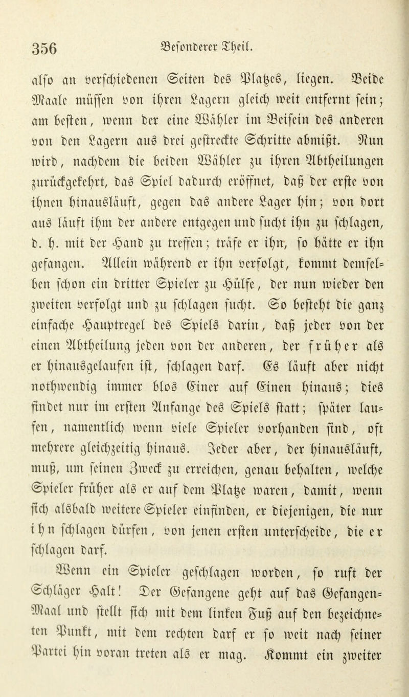 alfo an öerfcbiebenen ©eiten be§ $ta|cS, liegen. 23eibc SKaale müffen öon ihren Sagern gleich weit entfernt fein; am beftcn, wenn ber eine SBafjter im 33eifein beS anberen öon ben Sagern auS brei geftrecfte ©dritte abmigt. 9?un wirb, nad)bem bie betben 2BähIer 511 ihren 2tbtheilungen jurücfgefehrt, baS ©piel baburd) eröffnet, baß ber erfte öon ihnen hinausläuft, gegen baS anbere Sager hin; öon bort auS läuft xt)m ber anbere entgegen unb fud)t ihn ju fdjlagen, b. h- mit ber <§anb ju treffen; träfe er ihn, fo hätte er ihn gefangen. Allein wätjrenb er itm öerfolgt, fommt bemfel* ben fd?on ein britter Spieler 5U Jjpftlfe, ber nun wieber ben ^weiten öerfolgt nnb ^u fd)lagen fudjt, ©0 befielt bie ganj einfache £au£tregct beS ©pielS barin, baß jeber öon ber einen $lbtl)eilung jeben öon ber anberen, ber früher als er hinausgelaufen ift, fdjlagen barf. ©S läuft aber nicht notfjwenbig immer bloS einer auf ©inen fyinauS; bieS finbet nur im erften Anfange beS ©pielS ftatt; fpäter tau* fen, namentlid) wenn öiete ©vieler öortjanben finb, oft mehrere glei%itig hinaus. 3eber aber, ber hinausläuft, muß, um feinen 3^ecf ju erreichen, genau behalten, welche ©pieler früher als er auf bem $la£e waren, \)anüt, wenn fid) alSbalb weitere Spieler einftnben, er biejenigen, bie nur it)n fd)Iagen bürfen, öon jenen erften unterfefyeibe, bie er fd)lagen barf. 2öenn ein ©vieler gefdyiagen worben, fo ruft ber ©d)läger £alt! Scr ©efangene geht auf baS (gefangen* äRaal unb fteUt fid) mit bem linfen guß auf ben bezeichne* ten $hmft, mit bem rechten barf er fo weit nach feiner Partei hin öoran treten als er mag. «ftommt ein jweiter